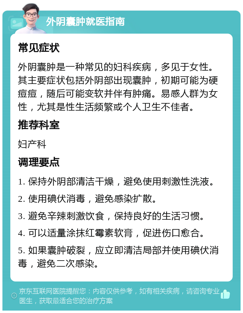 外阴囊肿就医指南 常见症状 外阴囊肿是一种常见的妇科疾病，多见于女性。其主要症状包括外阴部出现囊肿，初期可能为硬痘痘，随后可能变软并伴有肿痛。易感人群为女性，尤其是性生活频繁或个人卫生不佳者。 推荐科室 妇产科 调理要点 1. 保持外阴部清洁干燥，避免使用刺激性洗液。 2. 使用碘伏消毒，避免感染扩散。 3. 避免辛辣刺激饮食，保持良好的生活习惯。 4. 可以适量涂抹红霉素软膏，促进伤口愈合。 5. 如果囊肿破裂，应立即清洁局部并使用碘伏消毒，避免二次感染。