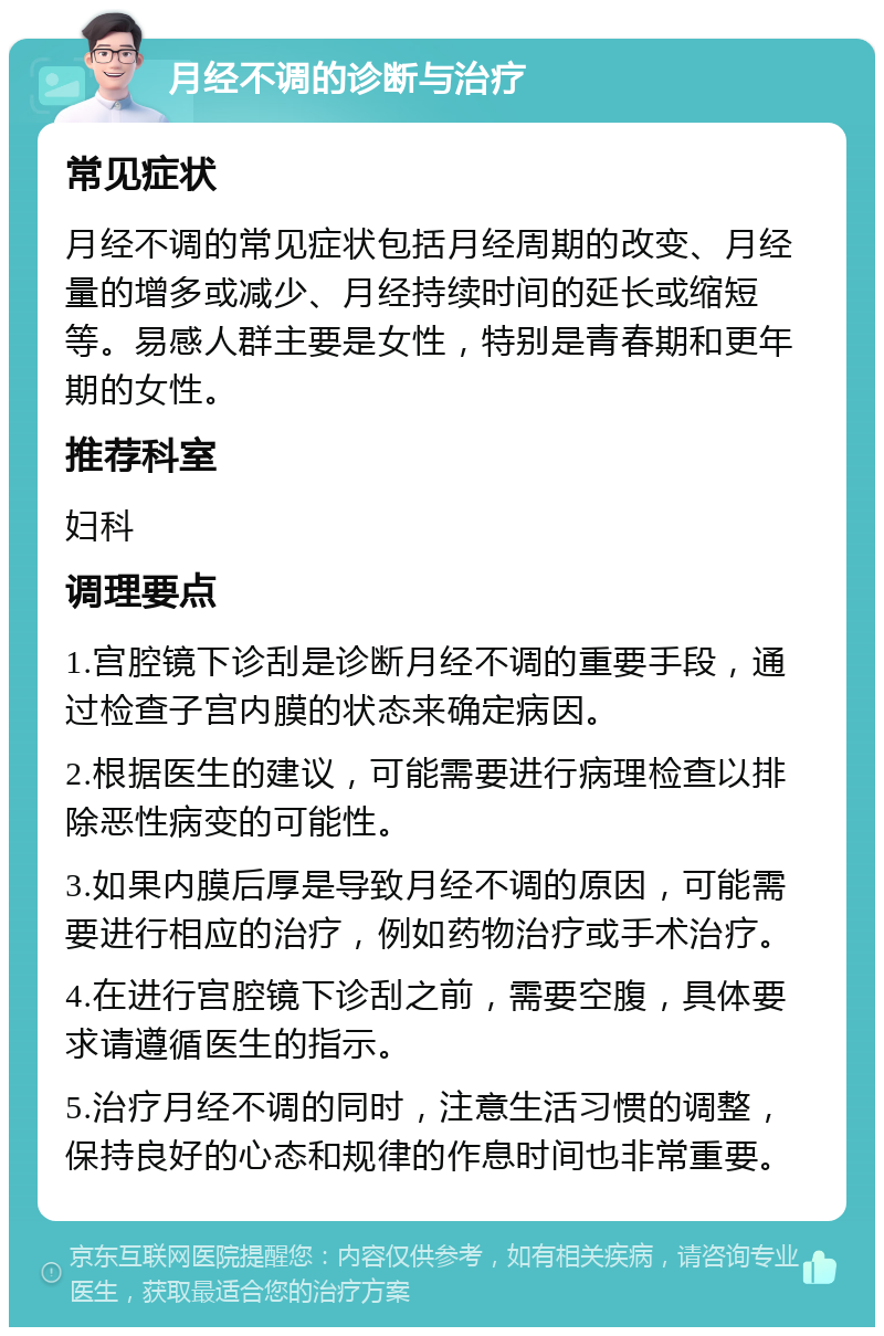 月经不调的诊断与治疗 常见症状 月经不调的常见症状包括月经周期的改变、月经量的增多或减少、月经持续时间的延长或缩短等。易感人群主要是女性，特别是青春期和更年期的女性。 推荐科室 妇科 调理要点 1.宫腔镜下诊刮是诊断月经不调的重要手段，通过检查子宫内膜的状态来确定病因。 2.根据医生的建议，可能需要进行病理检查以排除恶性病变的可能性。 3.如果内膜后厚是导致月经不调的原因，可能需要进行相应的治疗，例如药物治疗或手术治疗。 4.在进行宫腔镜下诊刮之前，需要空腹，具体要求请遵循医生的指示。 5.治疗月经不调的同时，注意生活习惯的调整，保持良好的心态和规律的作息时间也非常重要。