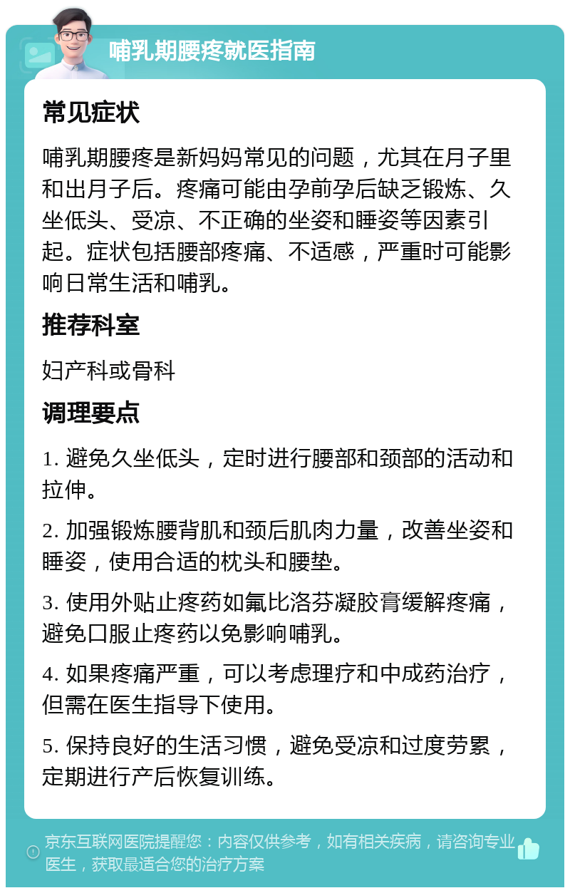 哺乳期腰疼就医指南 常见症状 哺乳期腰疼是新妈妈常见的问题，尤其在月子里和出月子后。疼痛可能由孕前孕后缺乏锻炼、久坐低头、受凉、不正确的坐姿和睡姿等因素引起。症状包括腰部疼痛、不适感，严重时可能影响日常生活和哺乳。 推荐科室 妇产科或骨科 调理要点 1. 避免久坐低头，定时进行腰部和颈部的活动和拉伸。 2. 加强锻炼腰背肌和颈后肌肉力量，改善坐姿和睡姿，使用合适的枕头和腰垫。 3. 使用外贴止疼药如氟比洛芬凝胶膏缓解疼痛，避免口服止疼药以免影响哺乳。 4. 如果疼痛严重，可以考虑理疗和中成药治疗，但需在医生指导下使用。 5. 保持良好的生活习惯，避免受凉和过度劳累，定期进行产后恢复训练。