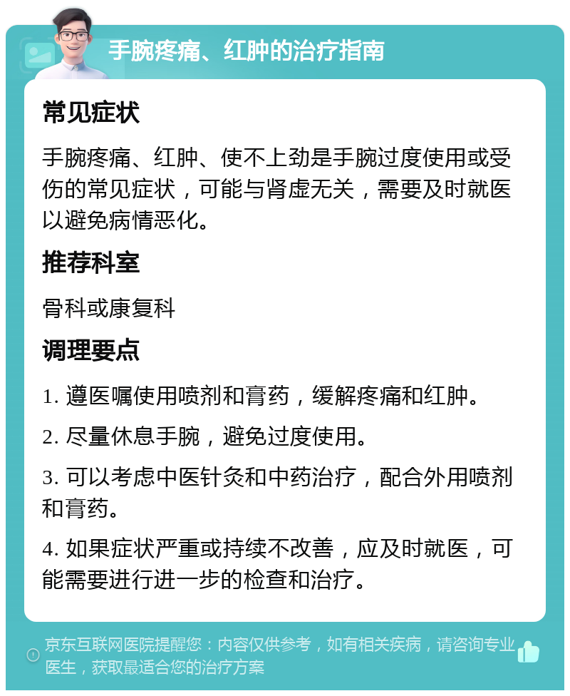 手腕疼痛、红肿的治疗指南 常见症状 手腕疼痛、红肿、使不上劲是手腕过度使用或受伤的常见症状，可能与肾虚无关，需要及时就医以避免病情恶化。 推荐科室 骨科或康复科 调理要点 1. 遵医嘱使用喷剂和膏药，缓解疼痛和红肿。 2. 尽量休息手腕，避免过度使用。 3. 可以考虑中医针灸和中药治疗，配合外用喷剂和膏药。 4. 如果症状严重或持续不改善，应及时就医，可能需要进行进一步的检查和治疗。