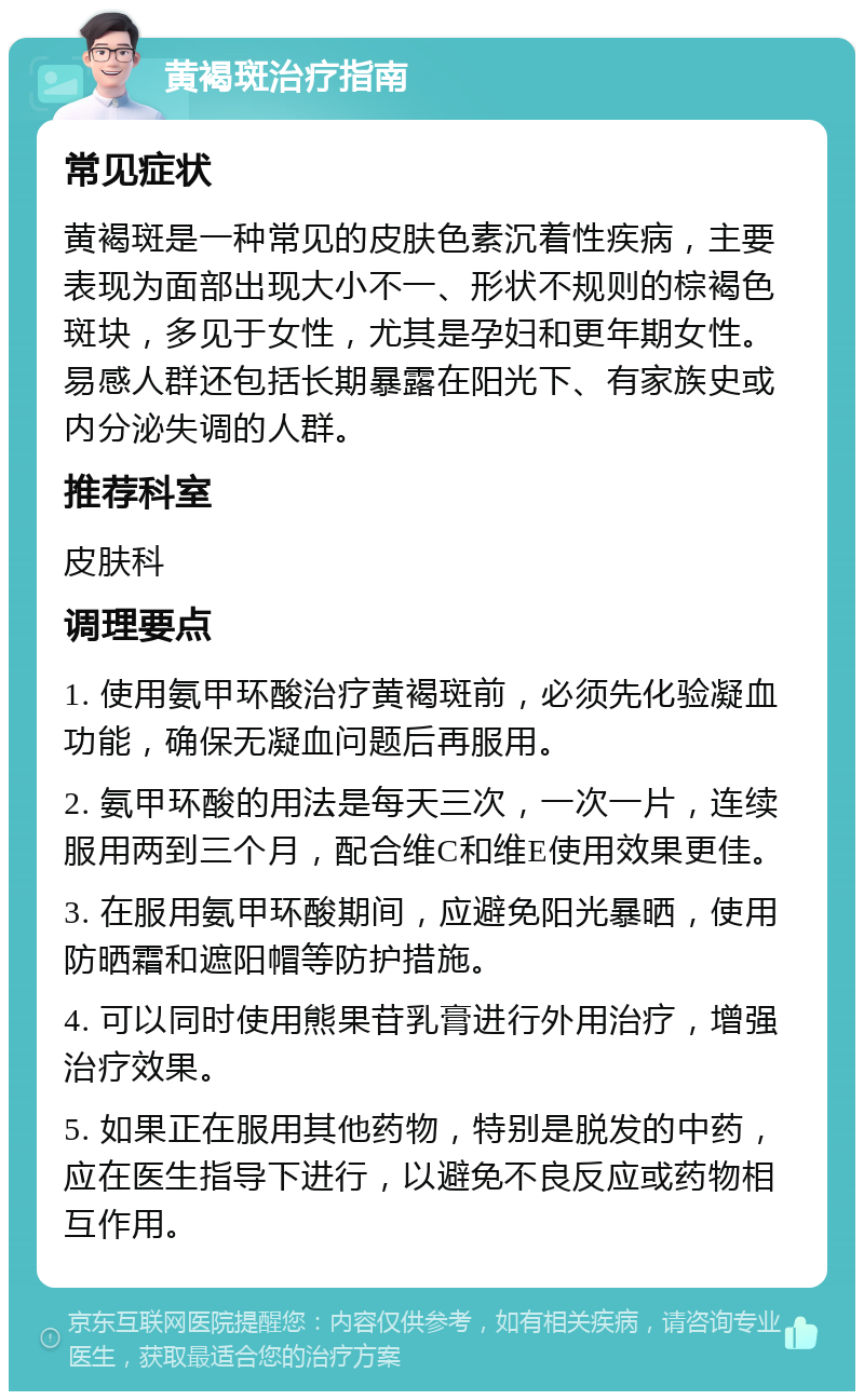 黄褐斑治疗指南 常见症状 黄褐斑是一种常见的皮肤色素沉着性疾病，主要表现为面部出现大小不一、形状不规则的棕褐色斑块，多见于女性，尤其是孕妇和更年期女性。易感人群还包括长期暴露在阳光下、有家族史或内分泌失调的人群。 推荐科室 皮肤科 调理要点 1. 使用氨甲环酸治疗黄褐斑前，必须先化验凝血功能，确保无凝血问题后再服用。 2. 氨甲环酸的用法是每天三次，一次一片，连续服用两到三个月，配合维C和维E使用效果更佳。 3. 在服用氨甲环酸期间，应避免阳光暴晒，使用防晒霜和遮阳帽等防护措施。 4. 可以同时使用熊果苷乳膏进行外用治疗，增强治疗效果。 5. 如果正在服用其他药物，特别是脱发的中药，应在医生指导下进行，以避免不良反应或药物相互作用。