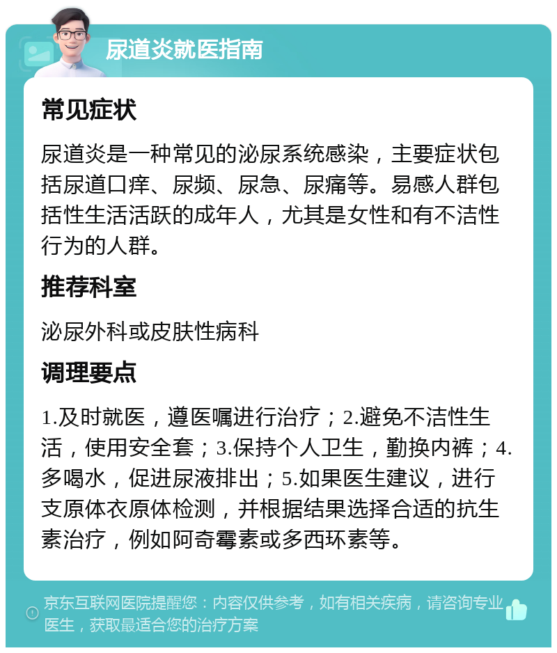 尿道炎就医指南 常见症状 尿道炎是一种常见的泌尿系统感染，主要症状包括尿道口痒、尿频、尿急、尿痛等。易感人群包括性生活活跃的成年人，尤其是女性和有不洁性行为的人群。 推荐科室 泌尿外科或皮肤性病科 调理要点 1.及时就医，遵医嘱进行治疗；2.避免不洁性生活，使用安全套；3.保持个人卫生，勤换内裤；4.多喝水，促进尿液排出；5.如果医生建议，进行支原体衣原体检测，并根据结果选择合适的抗生素治疗，例如阿奇霉素或多西环素等。