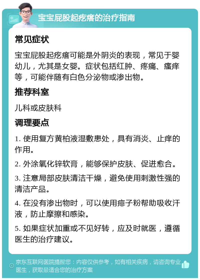 宝宝屁股起疙瘩的治疗指南 常见症状 宝宝屁股起疙瘩可能是外阴炎的表现，常见于婴幼儿，尤其是女婴。症状包括红肿、疼痛、瘙痒等，可能伴随有白色分泌物或渗出物。 推荐科室 儿科或皮肤科 调理要点 1. 使用复方黄柏液湿敷患处，具有消炎、止痒的作用。 2. 外涂氧化锌软膏，能够保护皮肤、促进愈合。 3. 注意局部皮肤清洁干燥，避免使用刺激性强的清洁产品。 4. 在没有渗出物时，可以使用痱子粉帮助吸收汗液，防止摩擦和感染。 5. 如果症状加重或不见好转，应及时就医，遵循医生的治疗建议。