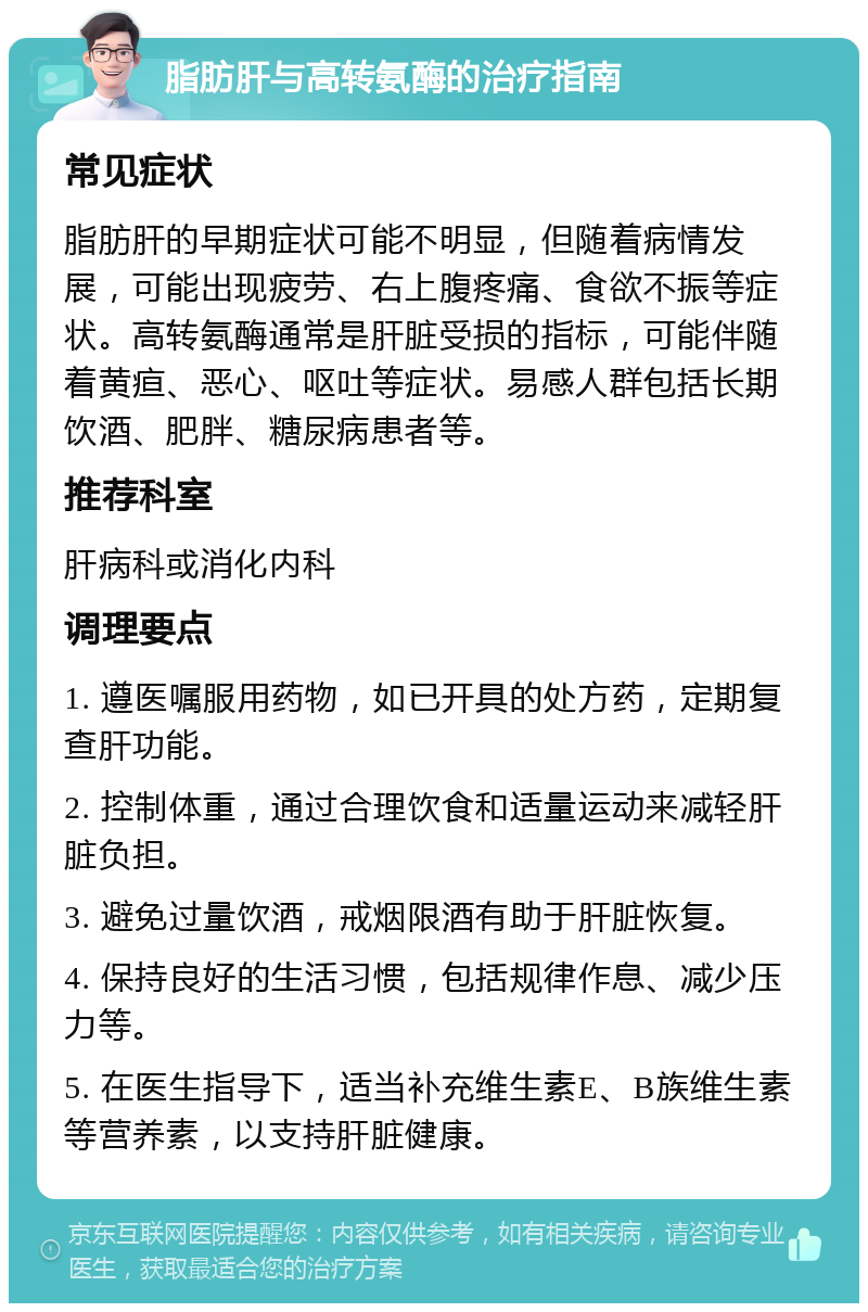 脂肪肝与高转氨酶的治疗指南 常见症状 脂肪肝的早期症状可能不明显，但随着病情发展，可能出现疲劳、右上腹疼痛、食欲不振等症状。高转氨酶通常是肝脏受损的指标，可能伴随着黄疸、恶心、呕吐等症状。易感人群包括长期饮酒、肥胖、糖尿病患者等。 推荐科室 肝病科或消化内科 调理要点 1. 遵医嘱服用药物，如已开具的处方药，定期复查肝功能。 2. 控制体重，通过合理饮食和适量运动来减轻肝脏负担。 3. 避免过量饮酒，戒烟限酒有助于肝脏恢复。 4. 保持良好的生活习惯，包括规律作息、减少压力等。 5. 在医生指导下，适当补充维生素E、B族维生素等营养素，以支持肝脏健康。