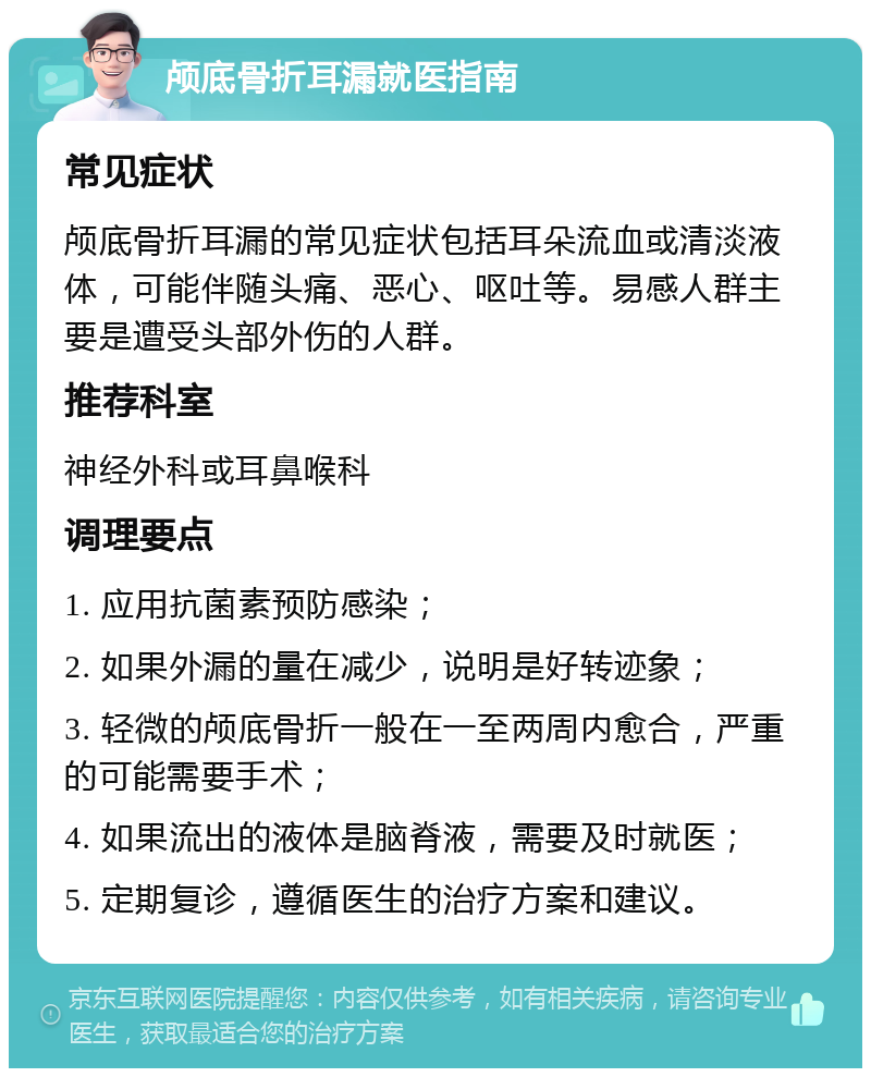 颅底骨折耳漏就医指南 常见症状 颅底骨折耳漏的常见症状包括耳朵流血或清淡液体，可能伴随头痛、恶心、呕吐等。易感人群主要是遭受头部外伤的人群。 推荐科室 神经外科或耳鼻喉科 调理要点 1. 应用抗菌素预防感染； 2. 如果外漏的量在减少，说明是好转迹象； 3. 轻微的颅底骨折一般在一至两周内愈合，严重的可能需要手术； 4. 如果流出的液体是脑脊液，需要及时就医； 5. 定期复诊，遵循医生的治疗方案和建议。