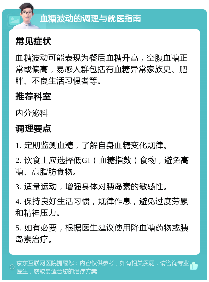 血糖波动的调理与就医指南 常见症状 血糖波动可能表现为餐后血糖升高，空腹血糖正常或偏高，易感人群包括有血糖异常家族史、肥胖、不良生活习惯者等。 推荐科室 内分泌科 调理要点 1. 定期监测血糖，了解自身血糖变化规律。 2. 饮食上应选择低GI（血糖指数）食物，避免高糖、高脂肪食物。 3. 适量运动，增强身体对胰岛素的敏感性。 4. 保持良好生活习惯，规律作息，避免过度劳累和精神压力。 5. 如有必要，根据医生建议使用降血糖药物或胰岛素治疗。