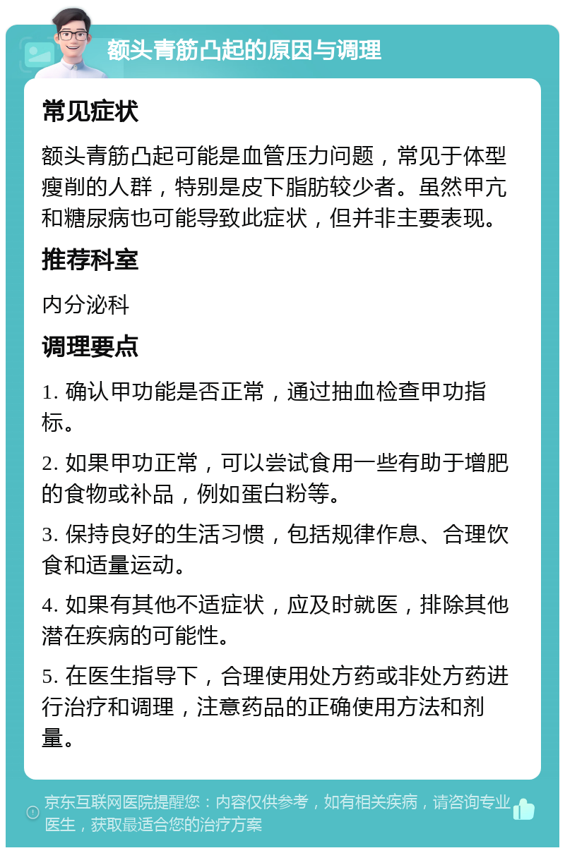 额头青筋凸起的原因与调理 常见症状 额头青筋凸起可能是血管压力问题，常见于体型瘦削的人群，特别是皮下脂肪较少者。虽然甲亢和糖尿病也可能导致此症状，但并非主要表现。 推荐科室 内分泌科 调理要点 1. 确认甲功能是否正常，通过抽血检查甲功指标。 2. 如果甲功正常，可以尝试食用一些有助于增肥的食物或补品，例如蛋白粉等。 3. 保持良好的生活习惯，包括规律作息、合理饮食和适量运动。 4. 如果有其他不适症状，应及时就医，排除其他潜在疾病的可能性。 5. 在医生指导下，合理使用处方药或非处方药进行治疗和调理，注意药品的正确使用方法和剂量。