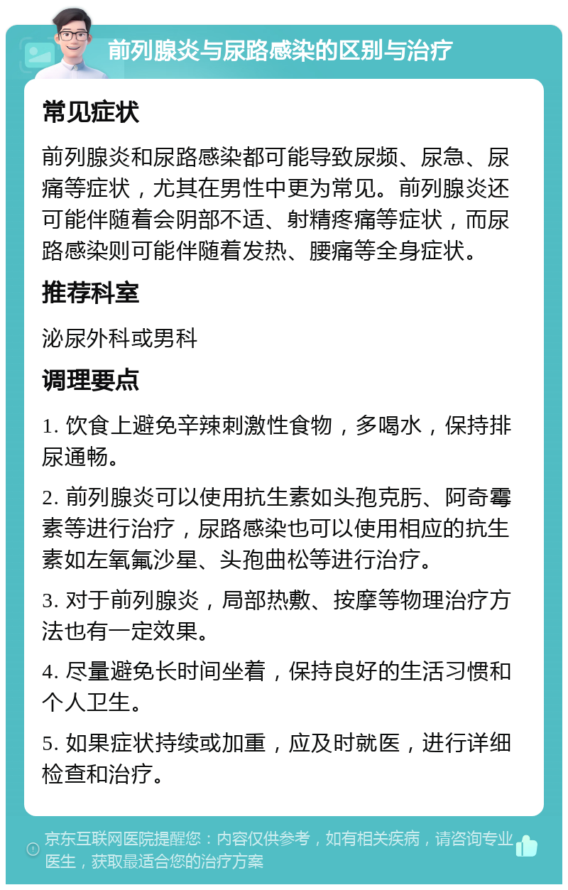 前列腺炎与尿路感染的区别与治疗 常见症状 前列腺炎和尿路感染都可能导致尿频、尿急、尿痛等症状，尤其在男性中更为常见。前列腺炎还可能伴随着会阴部不适、射精疼痛等症状，而尿路感染则可能伴随着发热、腰痛等全身症状。 推荐科室 泌尿外科或男科 调理要点 1. 饮食上避免辛辣刺激性食物，多喝水，保持排尿通畅。 2. 前列腺炎可以使用抗生素如头孢克肟、阿奇霉素等进行治疗，尿路感染也可以使用相应的抗生素如左氧氟沙星、头孢曲松等进行治疗。 3. 对于前列腺炎，局部热敷、按摩等物理治疗方法也有一定效果。 4. 尽量避免长时间坐着，保持良好的生活习惯和个人卫生。 5. 如果症状持续或加重，应及时就医，进行详细检查和治疗。