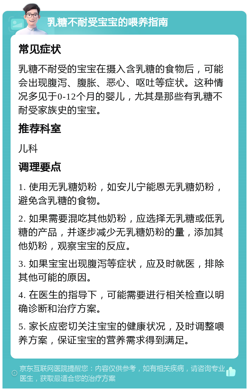 乳糖不耐受宝宝的喂养指南 常见症状 乳糖不耐受的宝宝在摄入含乳糖的食物后，可能会出现腹泻、腹胀、恶心、呕吐等症状。这种情况多见于0-12个月的婴儿，尤其是那些有乳糖不耐受家族史的宝宝。 推荐科室 儿科 调理要点 1. 使用无乳糖奶粉，如安儿宁能恩无乳糖奶粉，避免含乳糖的食物。 2. 如果需要混吃其他奶粉，应选择无乳糖或低乳糖的产品，并逐步减少无乳糖奶粉的量，添加其他奶粉，观察宝宝的反应。 3. 如果宝宝出现腹泻等症状，应及时就医，排除其他可能的原因。 4. 在医生的指导下，可能需要进行相关检查以明确诊断和治疗方案。 5. 家长应密切关注宝宝的健康状况，及时调整喂养方案，保证宝宝的营养需求得到满足。