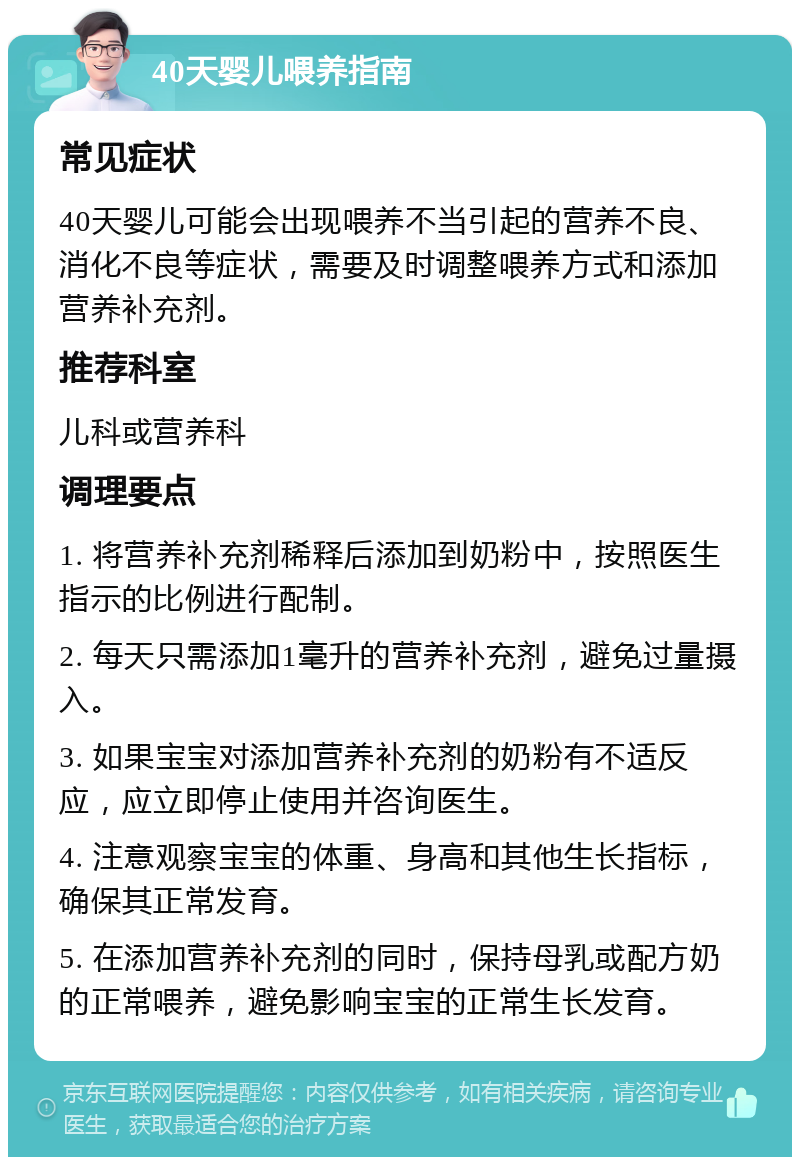 40天婴儿喂养指南 常见症状 40天婴儿可能会出现喂养不当引起的营养不良、消化不良等症状，需要及时调整喂养方式和添加营养补充剂。 推荐科室 儿科或营养科 调理要点 1. 将营养补充剂稀释后添加到奶粉中，按照医生指示的比例进行配制。 2. 每天只需添加1毫升的营养补充剂，避免过量摄入。 3. 如果宝宝对添加营养补充剂的奶粉有不适反应，应立即停止使用并咨询医生。 4. 注意观察宝宝的体重、身高和其他生长指标，确保其正常发育。 5. 在添加营养补充剂的同时，保持母乳或配方奶的正常喂养，避免影响宝宝的正常生长发育。