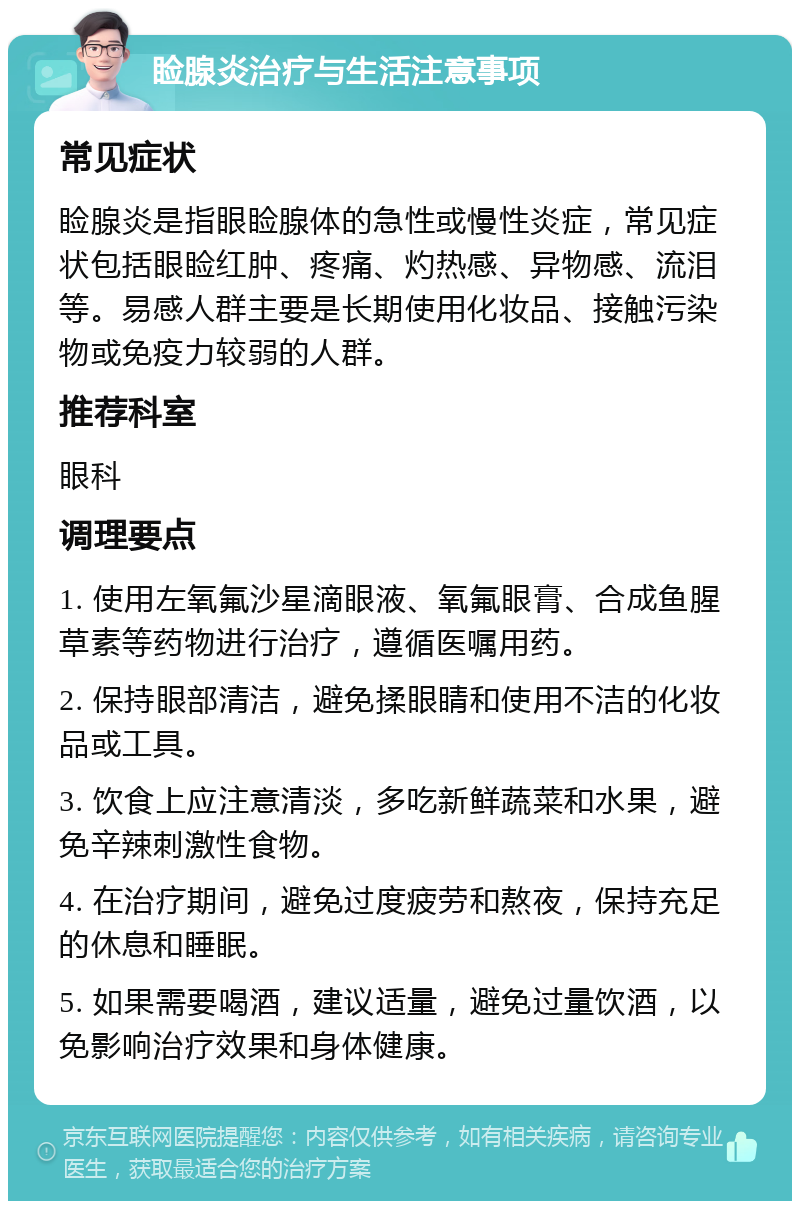 睑腺炎治疗与生活注意事项 常见症状 睑腺炎是指眼睑腺体的急性或慢性炎症，常见症状包括眼睑红肿、疼痛、灼热感、异物感、流泪等。易感人群主要是长期使用化妆品、接触污染物或免疫力较弱的人群。 推荐科室 眼科 调理要点 1. 使用左氧氟沙星滴眼液、氧氟眼膏、合成鱼腥草素等药物进行治疗，遵循医嘱用药。 2. 保持眼部清洁，避免揉眼睛和使用不洁的化妆品或工具。 3. 饮食上应注意清淡，多吃新鲜蔬菜和水果，避免辛辣刺激性食物。 4. 在治疗期间，避免过度疲劳和熬夜，保持充足的休息和睡眠。 5. 如果需要喝酒，建议适量，避免过量饮酒，以免影响治疗效果和身体健康。