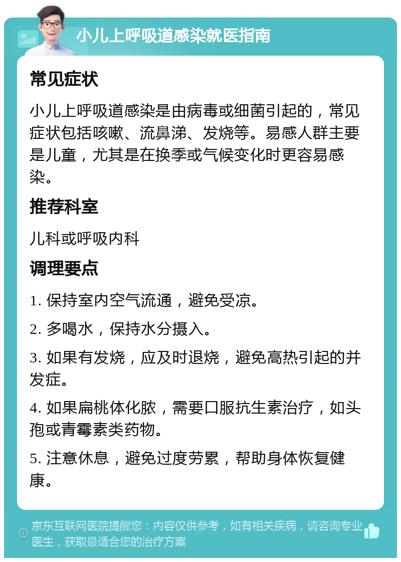 小儿上呼吸道感染就医指南 常见症状 小儿上呼吸道感染是由病毒或细菌引起的，常见症状包括咳嗽、流鼻涕、发烧等。易感人群主要是儿童，尤其是在换季或气候变化时更容易感染。 推荐科室 儿科或呼吸内科 调理要点 1. 保持室内空气流通，避免受凉。 2. 多喝水，保持水分摄入。 3. 如果有发烧，应及时退烧，避免高热引起的并发症。 4. 如果扁桃体化脓，需要口服抗生素治疗，如头孢或青霉素类药物。 5. 注意休息，避免过度劳累，帮助身体恢复健康。