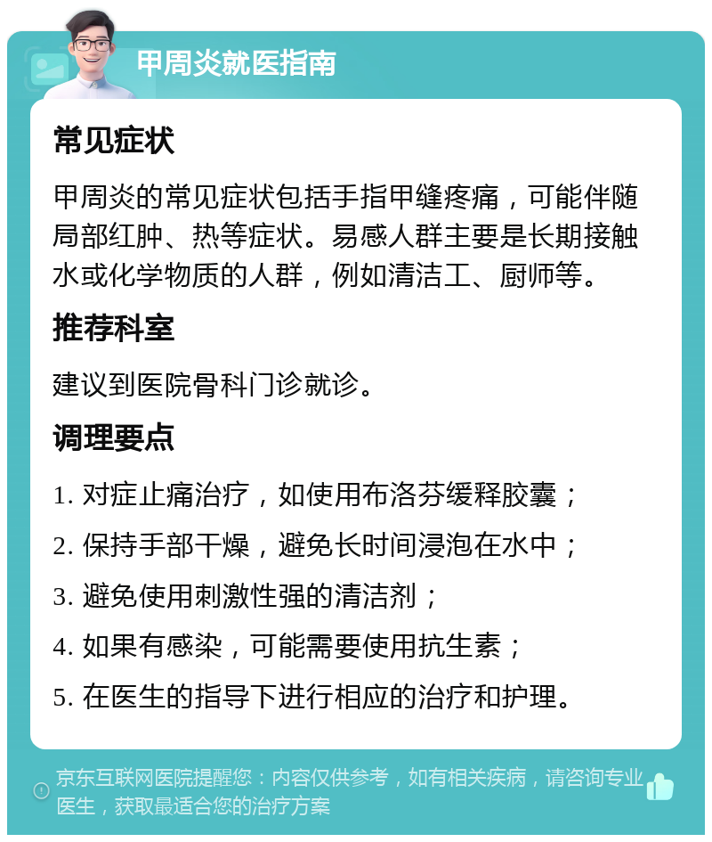 甲周炎就医指南 常见症状 甲周炎的常见症状包括手指甲缝疼痛，可能伴随局部红肿、热等症状。易感人群主要是长期接触水或化学物质的人群，例如清洁工、厨师等。 推荐科室 建议到医院骨科门诊就诊。 调理要点 1. 对症止痛治疗，如使用布洛芬缓释胶囊； 2. 保持手部干燥，避免长时间浸泡在水中； 3. 避免使用刺激性强的清洁剂； 4. 如果有感染，可能需要使用抗生素； 5. 在医生的指导下进行相应的治疗和护理。