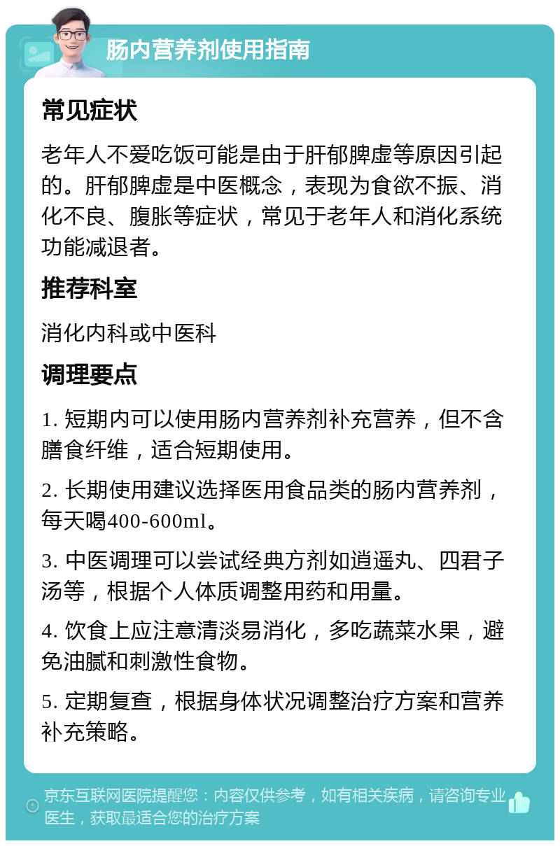 肠内营养剂使用指南 常见症状 老年人不爱吃饭可能是由于肝郁脾虚等原因引起的。肝郁脾虚是中医概念，表现为食欲不振、消化不良、腹胀等症状，常见于老年人和消化系统功能减退者。 推荐科室 消化内科或中医科 调理要点 1. 短期内可以使用肠内营养剂补充营养，但不含膳食纤维，适合短期使用。 2. 长期使用建议选择医用食品类的肠内营养剂，每天喝400-600ml。 3. 中医调理可以尝试经典方剂如逍遥丸、四君子汤等，根据个人体质调整用药和用量。 4. 饮食上应注意清淡易消化，多吃蔬菜水果，避免油腻和刺激性食物。 5. 定期复查，根据身体状况调整治疗方案和营养补充策略。