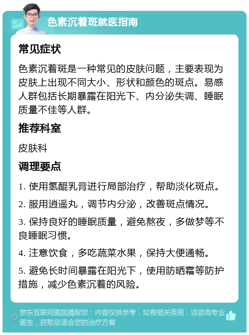 色素沉着斑就医指南 常见症状 色素沉着斑是一种常见的皮肤问题，主要表现为皮肤上出现不同大小、形状和颜色的斑点。易感人群包括长期暴露在阳光下、内分泌失调、睡眠质量不佳等人群。 推荐科室 皮肤科 调理要点 1. 使用氢醌乳膏进行局部治疗，帮助淡化斑点。 2. 服用逍遥丸，调节内分泌，改善斑点情况。 3. 保持良好的睡眠质量，避免熬夜，多做梦等不良睡眠习惯。 4. 注意饮食，多吃蔬菜水果，保持大便通畅。 5. 避免长时间暴露在阳光下，使用防晒霜等防护措施，减少色素沉着的风险。