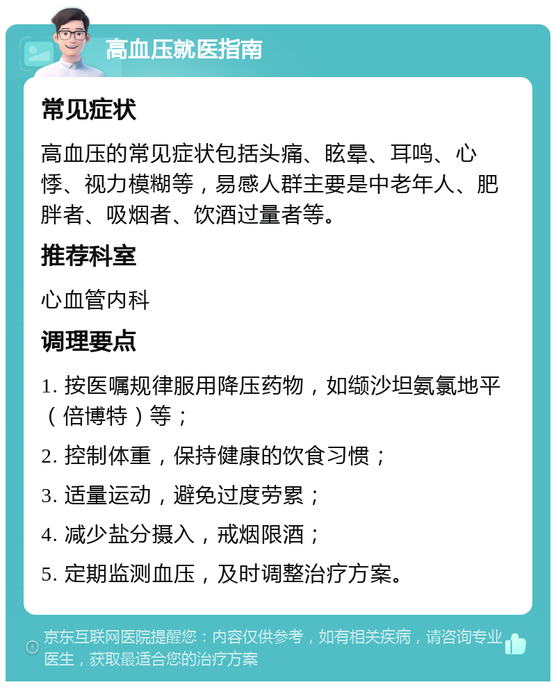 高血压就医指南 常见症状 高血压的常见症状包括头痛、眩晕、耳鸣、心悸、视力模糊等，易感人群主要是中老年人、肥胖者、吸烟者、饮酒过量者等。 推荐科室 心血管内科 调理要点 1. 按医嘱规律服用降压药物，如缬沙坦氨氯地平（倍博特）等； 2. 控制体重，保持健康的饮食习惯； 3. 适量运动，避免过度劳累； 4. 减少盐分摄入，戒烟限酒； 5. 定期监测血压，及时调整治疗方案。