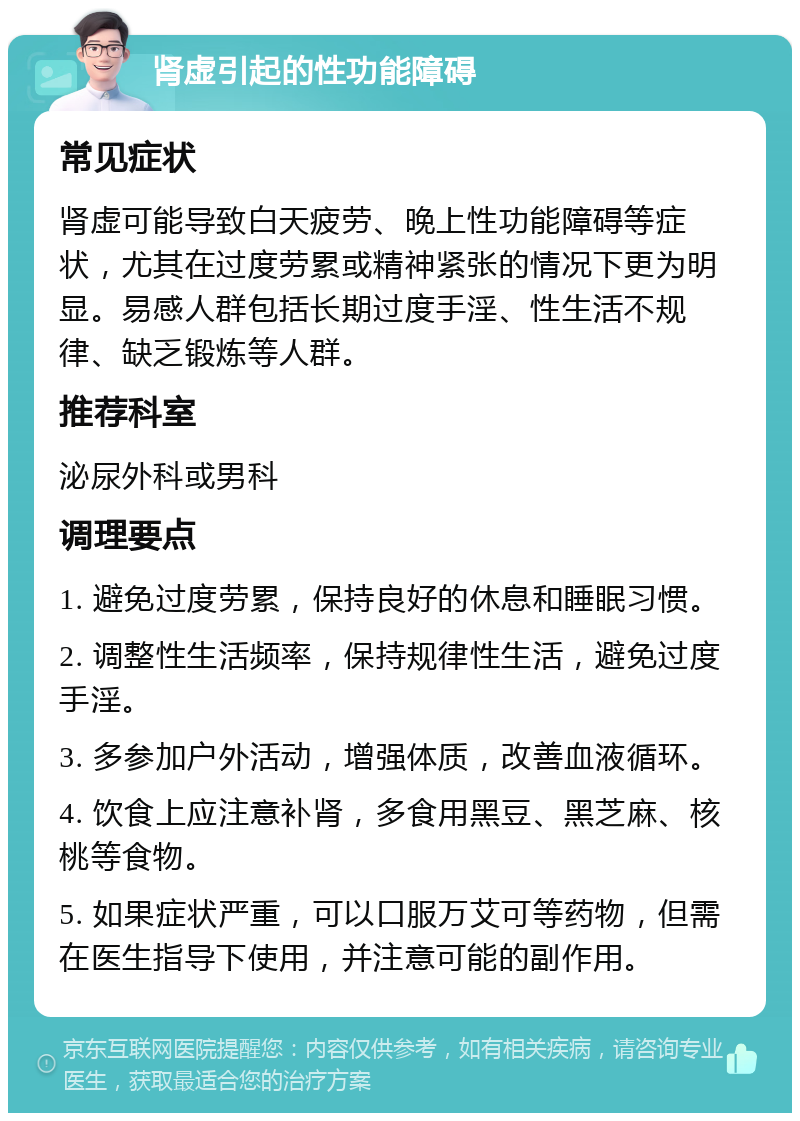 肾虚引起的性功能障碍 常见症状 肾虚可能导致白天疲劳、晚上性功能障碍等症状，尤其在过度劳累或精神紧张的情况下更为明显。易感人群包括长期过度手淫、性生活不规律、缺乏锻炼等人群。 推荐科室 泌尿外科或男科 调理要点 1. 避免过度劳累，保持良好的休息和睡眠习惯。 2. 调整性生活频率，保持规律性生活，避免过度手淫。 3. 多参加户外活动，增强体质，改善血液循环。 4. 饮食上应注意补肾，多食用黑豆、黑芝麻、核桃等食物。 5. 如果症状严重，可以口服万艾可等药物，但需在医生指导下使用，并注意可能的副作用。