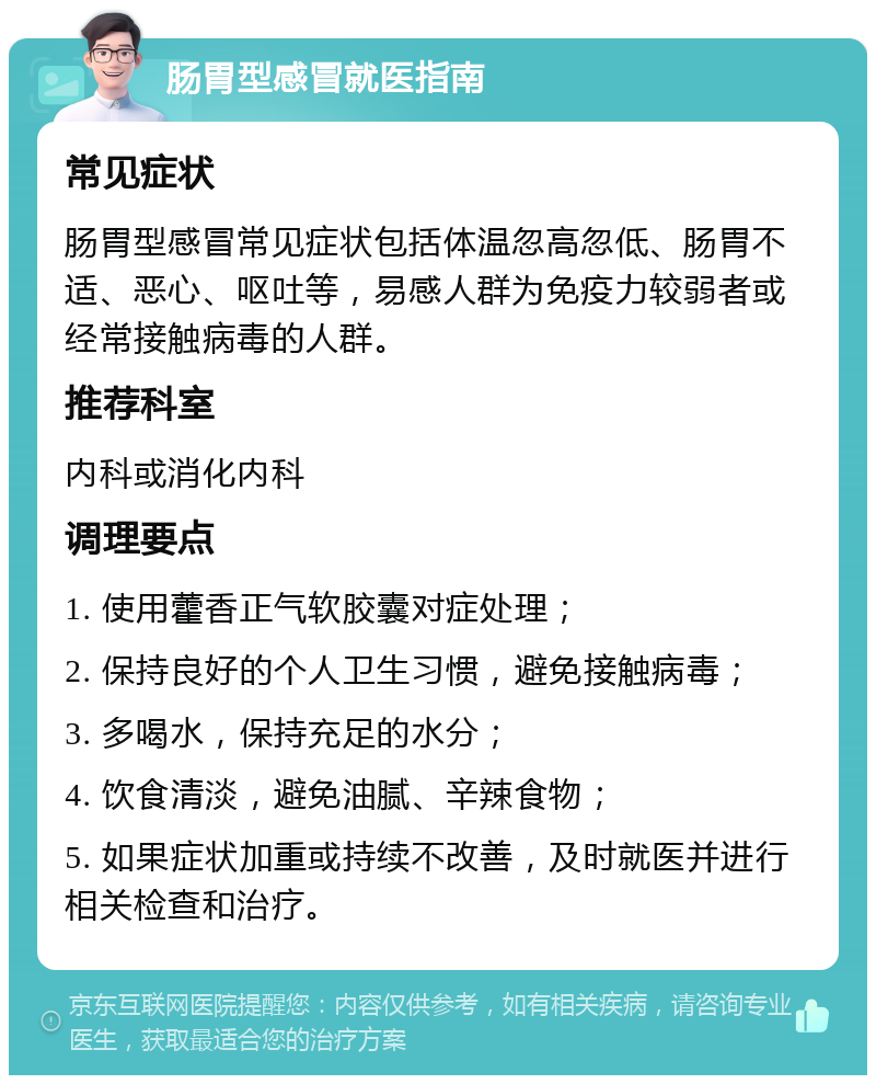 肠胃型感冒就医指南 常见症状 肠胃型感冒常见症状包括体温忽高忽低、肠胃不适、恶心、呕吐等，易感人群为免疫力较弱者或经常接触病毒的人群。 推荐科室 内科或消化内科 调理要点 1. 使用藿香正气软胶囊对症处理； 2. 保持良好的个人卫生习惯，避免接触病毒； 3. 多喝水，保持充足的水分； 4. 饮食清淡，避免油腻、辛辣食物； 5. 如果症状加重或持续不改善，及时就医并进行相关检查和治疗。