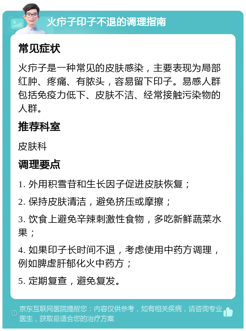 火疖子印子不退的调理指南 常见症状 火疖子是一种常见的皮肤感染，主要表现为局部红肿、疼痛、有脓头，容易留下印子。易感人群包括免疫力低下、皮肤不洁、经常接触污染物的人群。 推荐科室 皮肤科 调理要点 1. 外用积雪苷和生长因子促进皮肤恢复； 2. 保持皮肤清洁，避免挤压或摩擦； 3. 饮食上避免辛辣刺激性食物，多吃新鲜蔬菜水果； 4. 如果印子长时间不退，考虑使用中药方调理，例如脾虚肝郁化火中药方； 5. 定期复查，避免复发。