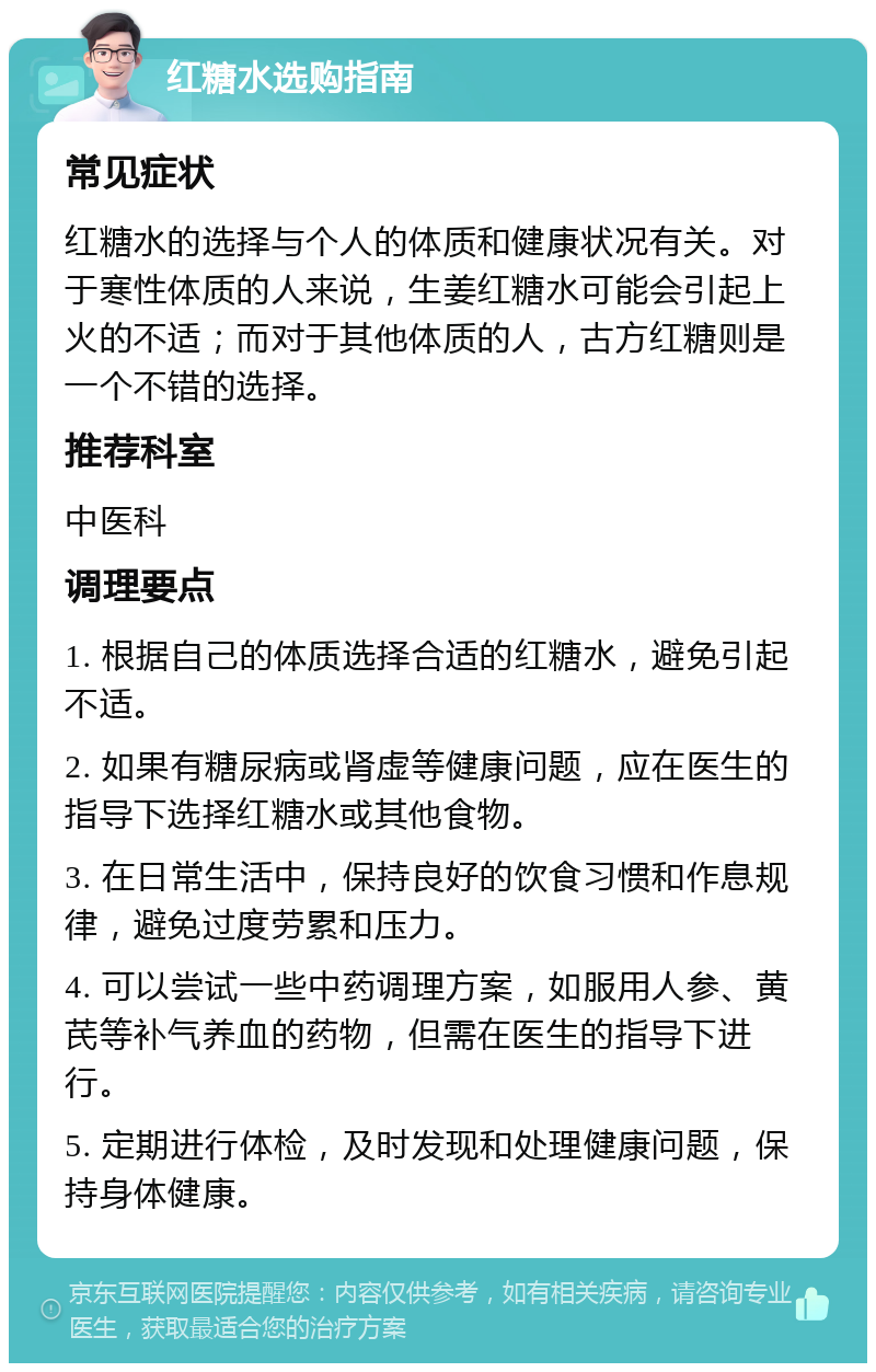 红糖水选购指南 常见症状 红糖水的选择与个人的体质和健康状况有关。对于寒性体质的人来说，生姜红糖水可能会引起上火的不适；而对于其他体质的人，古方红糖则是一个不错的选择。 推荐科室 中医科 调理要点 1. 根据自己的体质选择合适的红糖水，避免引起不适。 2. 如果有糖尿病或肾虚等健康问题，应在医生的指导下选择红糖水或其他食物。 3. 在日常生活中，保持良好的饮食习惯和作息规律，避免过度劳累和压力。 4. 可以尝试一些中药调理方案，如服用人参、黄芪等补气养血的药物，但需在医生的指导下进行。 5. 定期进行体检，及时发现和处理健康问题，保持身体健康。