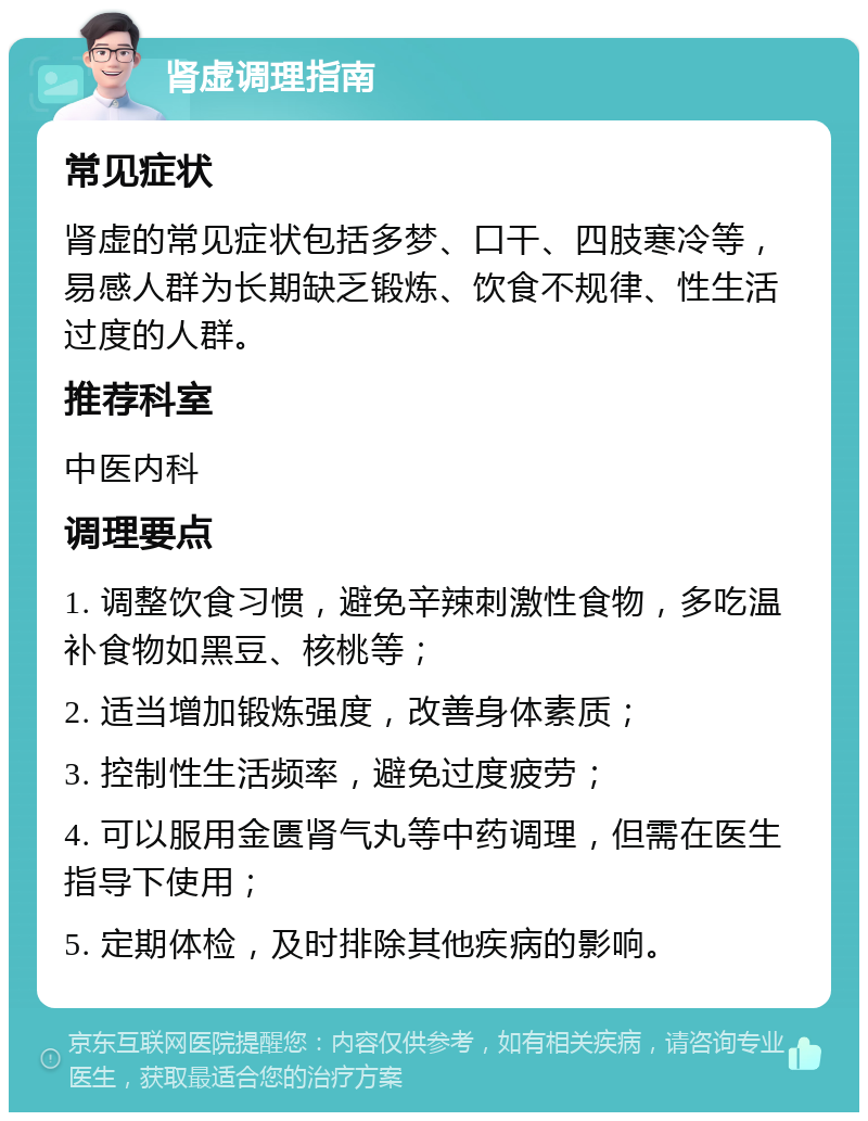 肾虚调理指南 常见症状 肾虚的常见症状包括多梦、口干、四肢寒冷等，易感人群为长期缺乏锻炼、饮食不规律、性生活过度的人群。 推荐科室 中医内科 调理要点 1. 调整饮食习惯，避免辛辣刺激性食物，多吃温补食物如黑豆、核桃等； 2. 适当增加锻炼强度，改善身体素质； 3. 控制性生活频率，避免过度疲劳； 4. 可以服用金匮肾气丸等中药调理，但需在医生指导下使用； 5. 定期体检，及时排除其他疾病的影响。