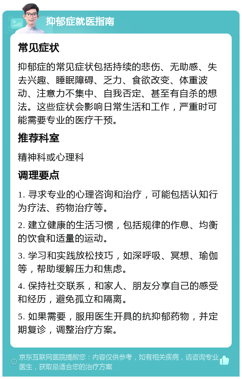 抑郁症就医指南 常见症状 抑郁症的常见症状包括持续的悲伤、无助感、失去兴趣、睡眠障碍、乏力、食欲改变、体重波动、注意力不集中、自我否定、甚至有自杀的想法。这些症状会影响日常生活和工作，严重时可能需要专业的医疗干预。 推荐科室 精神科或心理科 调理要点 1. 寻求专业的心理咨询和治疗，可能包括认知行为疗法、药物治疗等。 2. 建立健康的生活习惯，包括规律的作息、均衡的饮食和适量的运动。 3. 学习和实践放松技巧，如深呼吸、冥想、瑜伽等，帮助缓解压力和焦虑。 4. 保持社交联系，和家人、朋友分享自己的感受和经历，避免孤立和隔离。 5. 如果需要，服用医生开具的抗抑郁药物，并定期复诊，调整治疗方案。