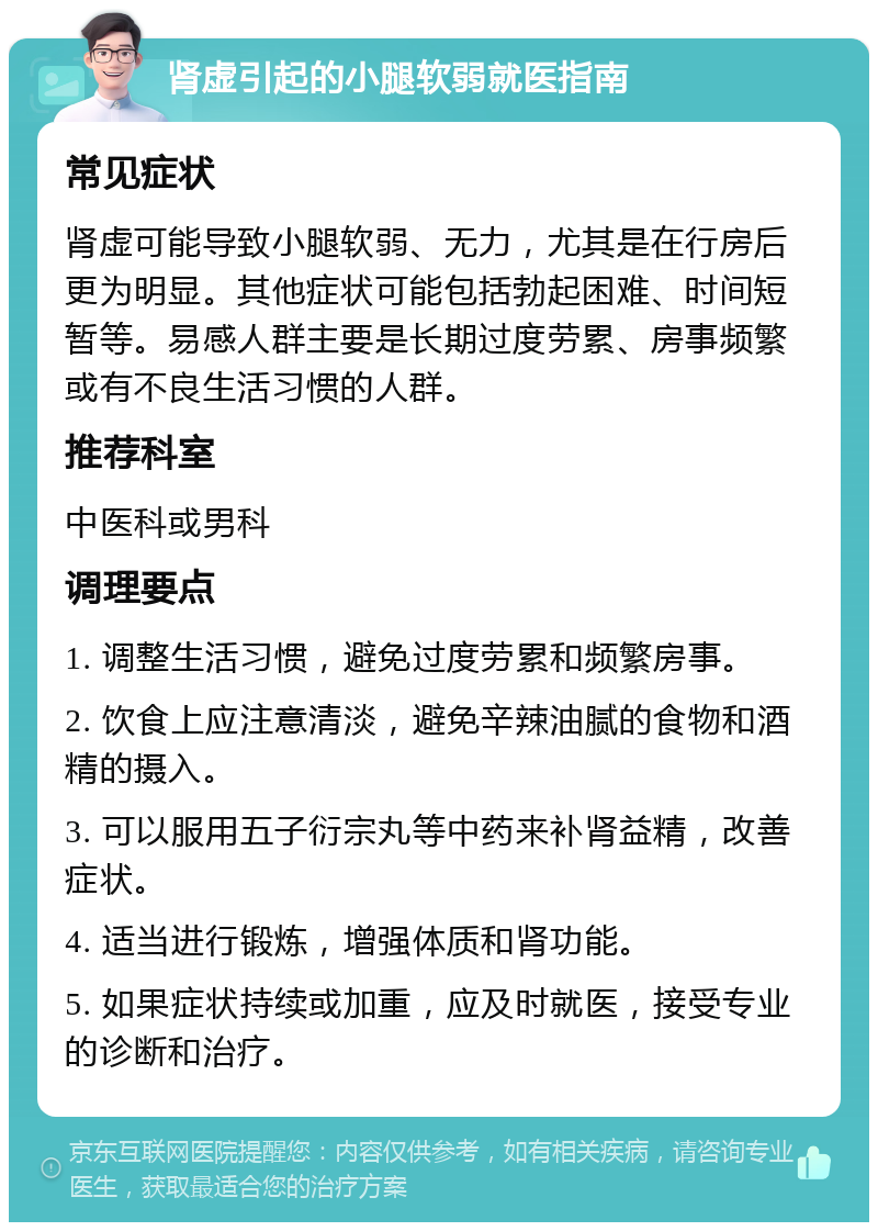 肾虚引起的小腿软弱就医指南 常见症状 肾虚可能导致小腿软弱、无力，尤其是在行房后更为明显。其他症状可能包括勃起困难、时间短暂等。易感人群主要是长期过度劳累、房事频繁或有不良生活习惯的人群。 推荐科室 中医科或男科 调理要点 1. 调整生活习惯，避免过度劳累和频繁房事。 2. 饮食上应注意清淡，避免辛辣油腻的食物和酒精的摄入。 3. 可以服用五子衍宗丸等中药来补肾益精，改善症状。 4. 适当进行锻炼，增强体质和肾功能。 5. 如果症状持续或加重，应及时就医，接受专业的诊断和治疗。