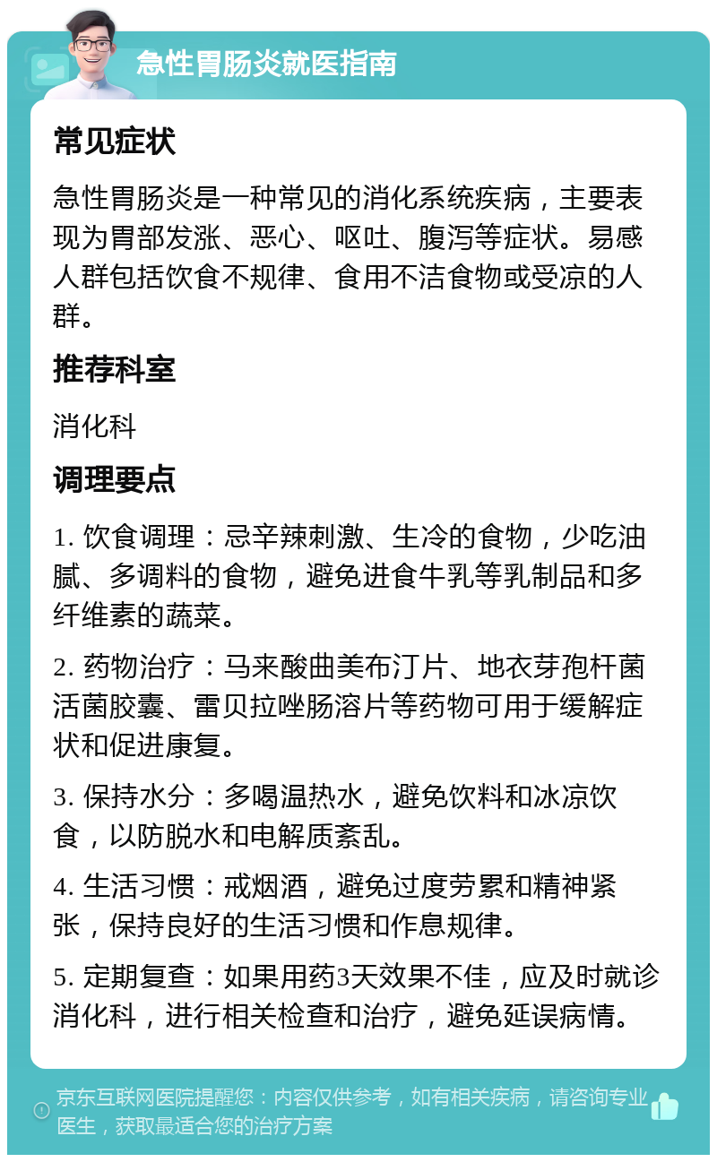 急性胃肠炎就医指南 常见症状 急性胃肠炎是一种常见的消化系统疾病，主要表现为胃部发涨、恶心、呕吐、腹泻等症状。易感人群包括饮食不规律、食用不洁食物或受凉的人群。 推荐科室 消化科 调理要点 1. 饮食调理：忌辛辣刺激、生冷的食物，少吃油腻、多调料的食物，避免进食牛乳等乳制品和多纤维素的蔬菜。 2. 药物治疗：马来酸曲美布汀片、地衣芽孢杆菌活菌胶囊、雷贝拉唑肠溶片等药物可用于缓解症状和促进康复。 3. 保持水分：多喝温热水，避免饮料和冰凉饮食，以防脱水和电解质紊乱。 4. 生活习惯：戒烟酒，避免过度劳累和精神紧张，保持良好的生活习惯和作息规律。 5. 定期复查：如果用药3天效果不佳，应及时就诊消化科，进行相关检查和治疗，避免延误病情。