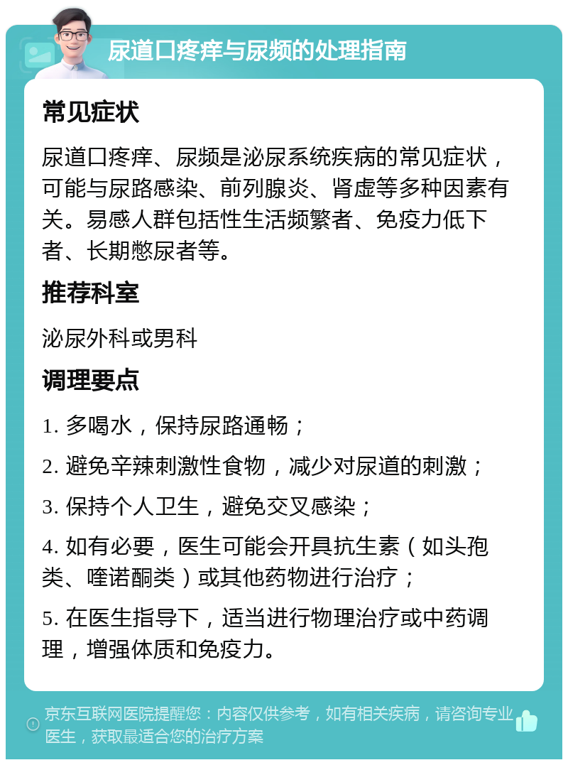 尿道口疼痒与尿频的处理指南 常见症状 尿道口疼痒、尿频是泌尿系统疾病的常见症状，可能与尿路感染、前列腺炎、肾虚等多种因素有关。易感人群包括性生活频繁者、免疫力低下者、长期憋尿者等。 推荐科室 泌尿外科或男科 调理要点 1. 多喝水，保持尿路通畅； 2. 避免辛辣刺激性食物，减少对尿道的刺激； 3. 保持个人卫生，避免交叉感染； 4. 如有必要，医生可能会开具抗生素（如头孢类、喹诺酮类）或其他药物进行治疗； 5. 在医生指导下，适当进行物理治疗或中药调理，增强体质和免疫力。