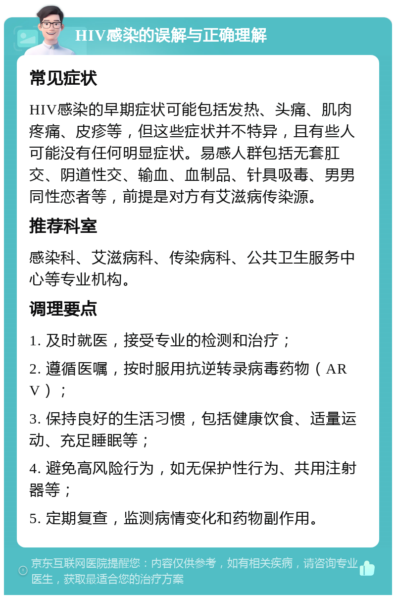 HIV感染的误解与正确理解 常见症状 HIV感染的早期症状可能包括发热、头痛、肌肉疼痛、皮疹等，但这些症状并不特异，且有些人可能没有任何明显症状。易感人群包括无套肛交、阴道性交、输血、血制品、针具吸毒、男男同性恋者等，前提是对方有艾滋病传染源。 推荐科室 感染科、艾滋病科、传染病科、公共卫生服务中心等专业机构。 调理要点 1. 及时就医，接受专业的检测和治疗； 2. 遵循医嘱，按时服用抗逆转录病毒药物（ARV）； 3. 保持良好的生活习惯，包括健康饮食、适量运动、充足睡眠等； 4. 避免高风险行为，如无保护性行为、共用注射器等； 5. 定期复查，监测病情变化和药物副作用。