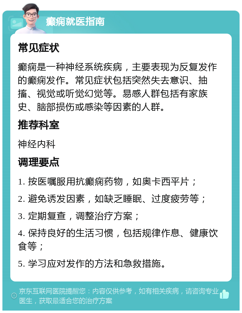 癫痫就医指南 常见症状 癫痫是一种神经系统疾病，主要表现为反复发作的癫痫发作。常见症状包括突然失去意识、抽搐、视觉或听觉幻觉等。易感人群包括有家族史、脑部损伤或感染等因素的人群。 推荐科室 神经内科 调理要点 1. 按医嘱服用抗癫痫药物，如奥卡西平片； 2. 避免诱发因素，如缺乏睡眠、过度疲劳等； 3. 定期复查，调整治疗方案； 4. 保持良好的生活习惯，包括规律作息、健康饮食等； 5. 学习应对发作的方法和急救措施。