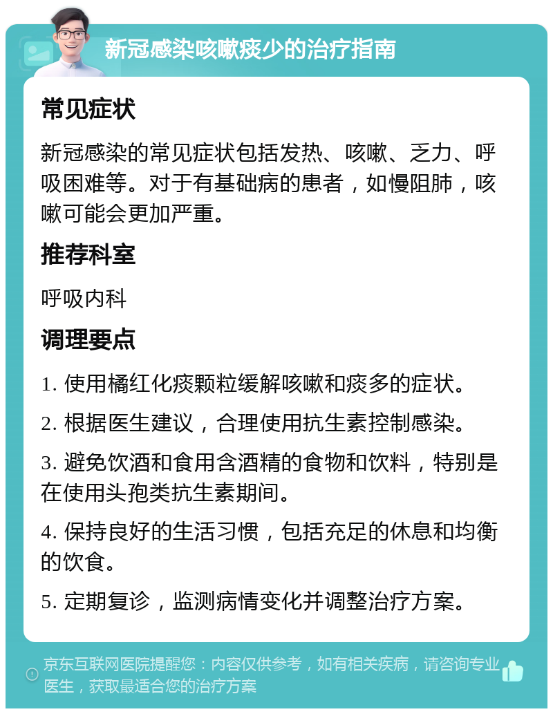 新冠感染咳嗽痰少的治疗指南 常见症状 新冠感染的常见症状包括发热、咳嗽、乏力、呼吸困难等。对于有基础病的患者，如慢阻肺，咳嗽可能会更加严重。 推荐科室 呼吸内科 调理要点 1. 使用橘红化痰颗粒缓解咳嗽和痰多的症状。 2. 根据医生建议，合理使用抗生素控制感染。 3. 避免饮酒和食用含酒精的食物和饮料，特别是在使用头孢类抗生素期间。 4. 保持良好的生活习惯，包括充足的休息和均衡的饮食。 5. 定期复诊，监测病情变化并调整治疗方案。