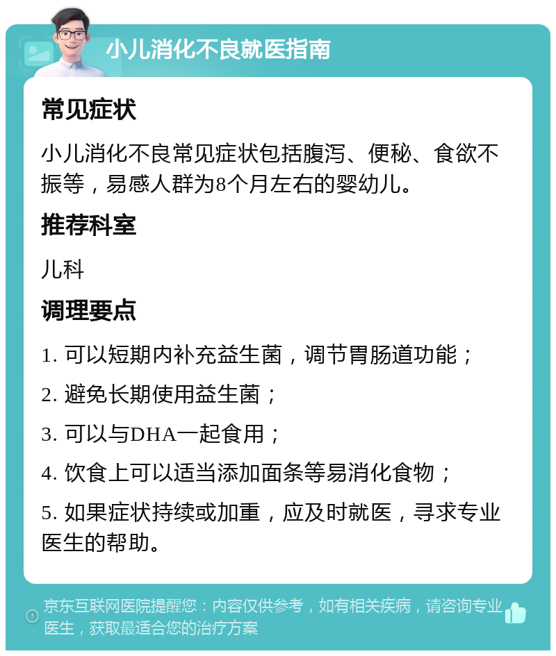 小儿消化不良就医指南 常见症状 小儿消化不良常见症状包括腹泻、便秘、食欲不振等，易感人群为8个月左右的婴幼儿。 推荐科室 儿科 调理要点 1. 可以短期内补充益生菌，调节胃肠道功能； 2. 避免长期使用益生菌； 3. 可以与DHA一起食用； 4. 饮食上可以适当添加面条等易消化食物； 5. 如果症状持续或加重，应及时就医，寻求专业医生的帮助。