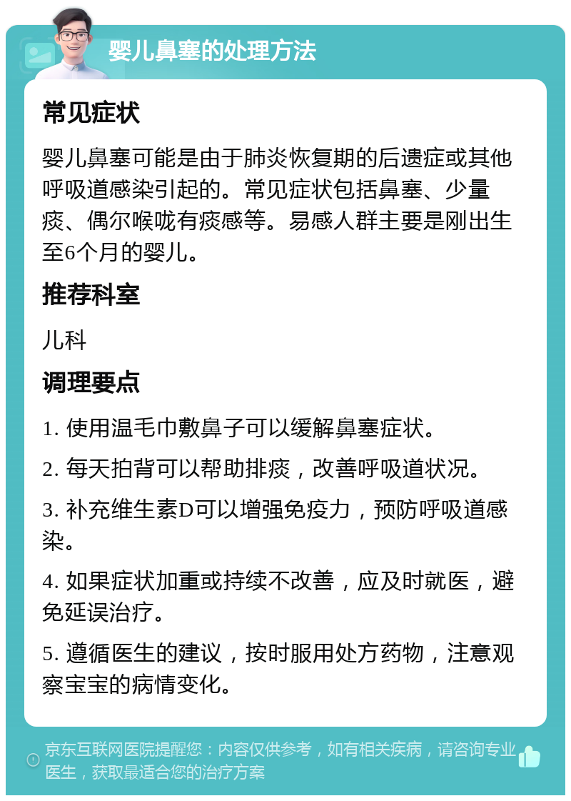 婴儿鼻塞的处理方法 常见症状 婴儿鼻塞可能是由于肺炎恢复期的后遗症或其他呼吸道感染引起的。常见症状包括鼻塞、少量痰、偶尔喉咙有痰感等。易感人群主要是刚出生至6个月的婴儿。 推荐科室 儿科 调理要点 1. 使用温毛巾敷鼻子可以缓解鼻塞症状。 2. 每天拍背可以帮助排痰，改善呼吸道状况。 3. 补充维生素D可以增强免疫力，预防呼吸道感染。 4. 如果症状加重或持续不改善，应及时就医，避免延误治疗。 5. 遵循医生的建议，按时服用处方药物，注意观察宝宝的病情变化。