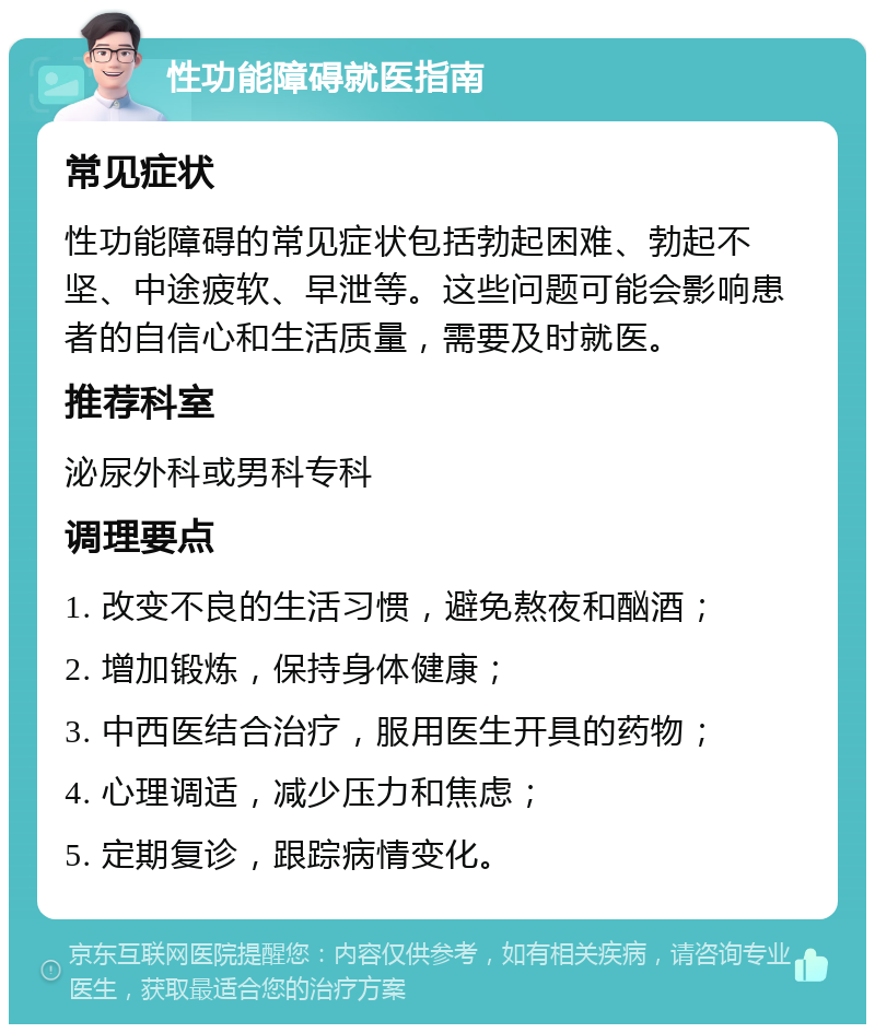 性功能障碍就医指南 常见症状 性功能障碍的常见症状包括勃起困难、勃起不坚、中途疲软、早泄等。这些问题可能会影响患者的自信心和生活质量，需要及时就医。 推荐科室 泌尿外科或男科专科 调理要点 1. 改变不良的生活习惯，避免熬夜和酗酒； 2. 增加锻炼，保持身体健康； 3. 中西医结合治疗，服用医生开具的药物； 4. 心理调适，减少压力和焦虑； 5. 定期复诊，跟踪病情变化。