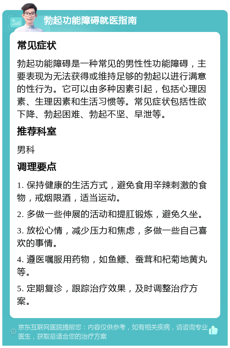 勃起功能障碍就医指南 常见症状 勃起功能障碍是一种常见的男性性功能障碍，主要表现为无法获得或维持足够的勃起以进行满意的性行为。它可以由多种因素引起，包括心理因素、生理因素和生活习惯等。常见症状包括性欲下降、勃起困难、勃起不坚、早泄等。 推荐科室 男科 调理要点 1. 保持健康的生活方式，避免食用辛辣刺激的食物，戒烟限酒，适当运动。 2. 多做一些伸展的活动和提肛锻炼，避免久坐。 3. 放松心情，减少压力和焦虑，多做一些自己喜欢的事情。 4. 遵医嘱服用药物，如鱼鳔、蚕茸和杞菊地黄丸等。 5. 定期复诊，跟踪治疗效果，及时调整治疗方案。