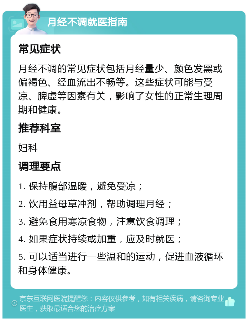 月经不调就医指南 常见症状 月经不调的常见症状包括月经量少、颜色发黑或偏褐色、经血流出不畅等。这些症状可能与受凉、脾虚等因素有关，影响了女性的正常生理周期和健康。 推荐科室 妇科 调理要点 1. 保持腹部温暖，避免受凉； 2. 饮用益母草冲剂，帮助调理月经； 3. 避免食用寒凉食物，注意饮食调理； 4. 如果症状持续或加重，应及时就医； 5. 可以适当进行一些温和的运动，促进血液循环和身体健康。