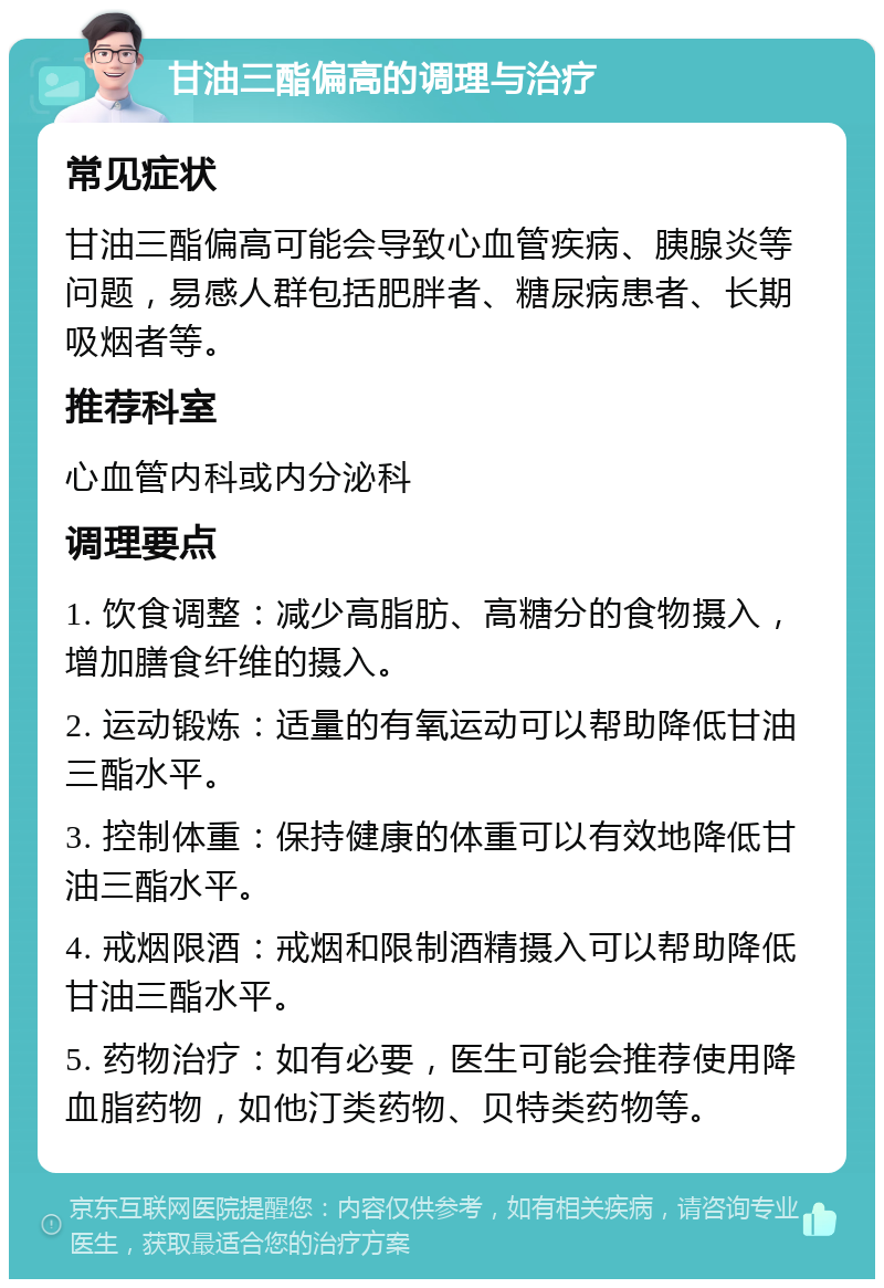 甘油三酯偏高的调理与治疗 常见症状 甘油三酯偏高可能会导致心血管疾病、胰腺炎等问题，易感人群包括肥胖者、糖尿病患者、长期吸烟者等。 推荐科室 心血管内科或内分泌科 调理要点 1. 饮食调整：减少高脂肪、高糖分的食物摄入，增加膳食纤维的摄入。 2. 运动锻炼：适量的有氧运动可以帮助降低甘油三酯水平。 3. 控制体重：保持健康的体重可以有效地降低甘油三酯水平。 4. 戒烟限酒：戒烟和限制酒精摄入可以帮助降低甘油三酯水平。 5. 药物治疗：如有必要，医生可能会推荐使用降血脂药物，如他汀类药物、贝特类药物等。