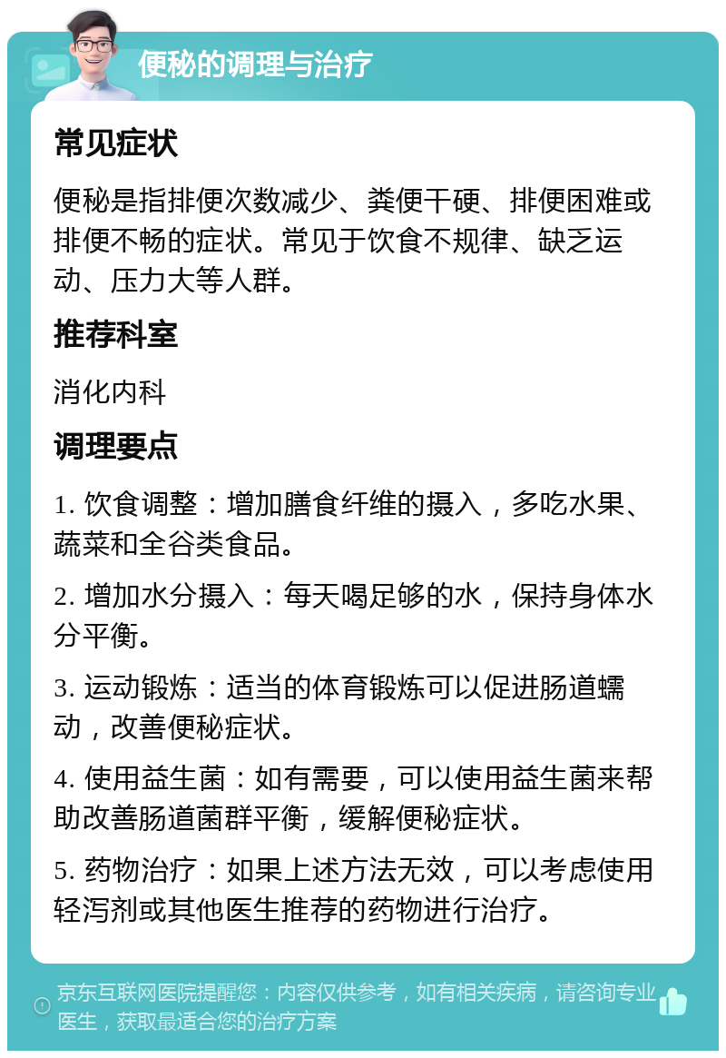 便秘的调理与治疗 常见症状 便秘是指排便次数减少、粪便干硬、排便困难或排便不畅的症状。常见于饮食不规律、缺乏运动、压力大等人群。 推荐科室 消化内科 调理要点 1. 饮食调整：增加膳食纤维的摄入，多吃水果、蔬菜和全谷类食品。 2. 增加水分摄入：每天喝足够的水，保持身体水分平衡。 3. 运动锻炼：适当的体育锻炼可以促进肠道蠕动，改善便秘症状。 4. 使用益生菌：如有需要，可以使用益生菌来帮助改善肠道菌群平衡，缓解便秘症状。 5. 药物治疗：如果上述方法无效，可以考虑使用轻泻剂或其他医生推荐的药物进行治疗。