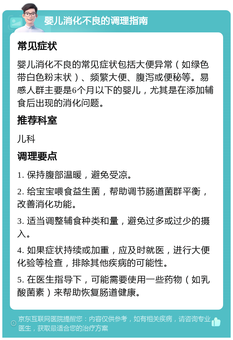 婴儿消化不良的调理指南 常见症状 婴儿消化不良的常见症状包括大便异常（如绿色带白色粉末状）、频繁大便、腹泻或便秘等。易感人群主要是6个月以下的婴儿，尤其是在添加辅食后出现的消化问题。 推荐科室 儿科 调理要点 1. 保持腹部温暖，避免受凉。 2. 给宝宝喂食益生菌，帮助调节肠道菌群平衡，改善消化功能。 3. 适当调整辅食种类和量，避免过多或过少的摄入。 4. 如果症状持续或加重，应及时就医，进行大便化验等检查，排除其他疾病的可能性。 5. 在医生指导下，可能需要使用一些药物（如乳酸菌素）来帮助恢复肠道健康。