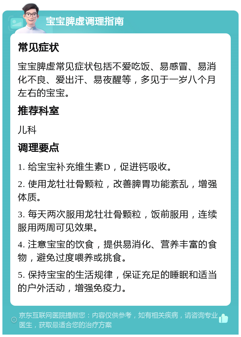 宝宝脾虚调理指南 常见症状 宝宝脾虚常见症状包括不爱吃饭、易感冒、易消化不良、爱出汗、易夜醒等，多见于一岁八个月左右的宝宝。 推荐科室 儿科 调理要点 1. 给宝宝补充维生素D，促进钙吸收。 2. 使用龙牡壮骨颗粒，改善脾胃功能紊乱，增强体质。 3. 每天两次服用龙牡壮骨颗粒，饭前服用，连续服用两周可见效果。 4. 注意宝宝的饮食，提供易消化、营养丰富的食物，避免过度喂养或挑食。 5. 保持宝宝的生活规律，保证充足的睡眠和适当的户外活动，增强免疫力。