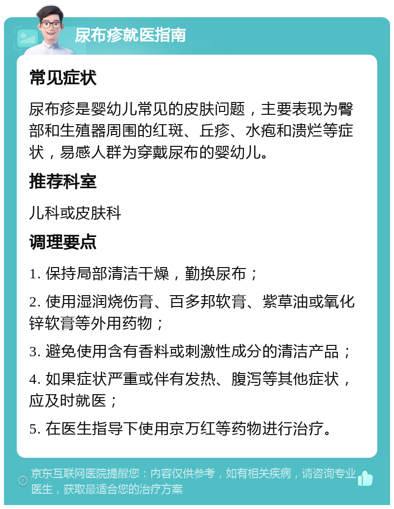 尿布疹就医指南 常见症状 尿布疹是婴幼儿常见的皮肤问题，主要表现为臀部和生殖器周围的红斑、丘疹、水疱和溃烂等症状，易感人群为穿戴尿布的婴幼儿。 推荐科室 儿科或皮肤科 调理要点 1. 保持局部清洁干燥，勤换尿布； 2. 使用湿润烧伤膏、百多邦软膏、紫草油或氧化锌软膏等外用药物； 3. 避免使用含有香料或刺激性成分的清洁产品； 4. 如果症状严重或伴有发热、腹泻等其他症状，应及时就医； 5. 在医生指导下使用京万红等药物进行治疗。