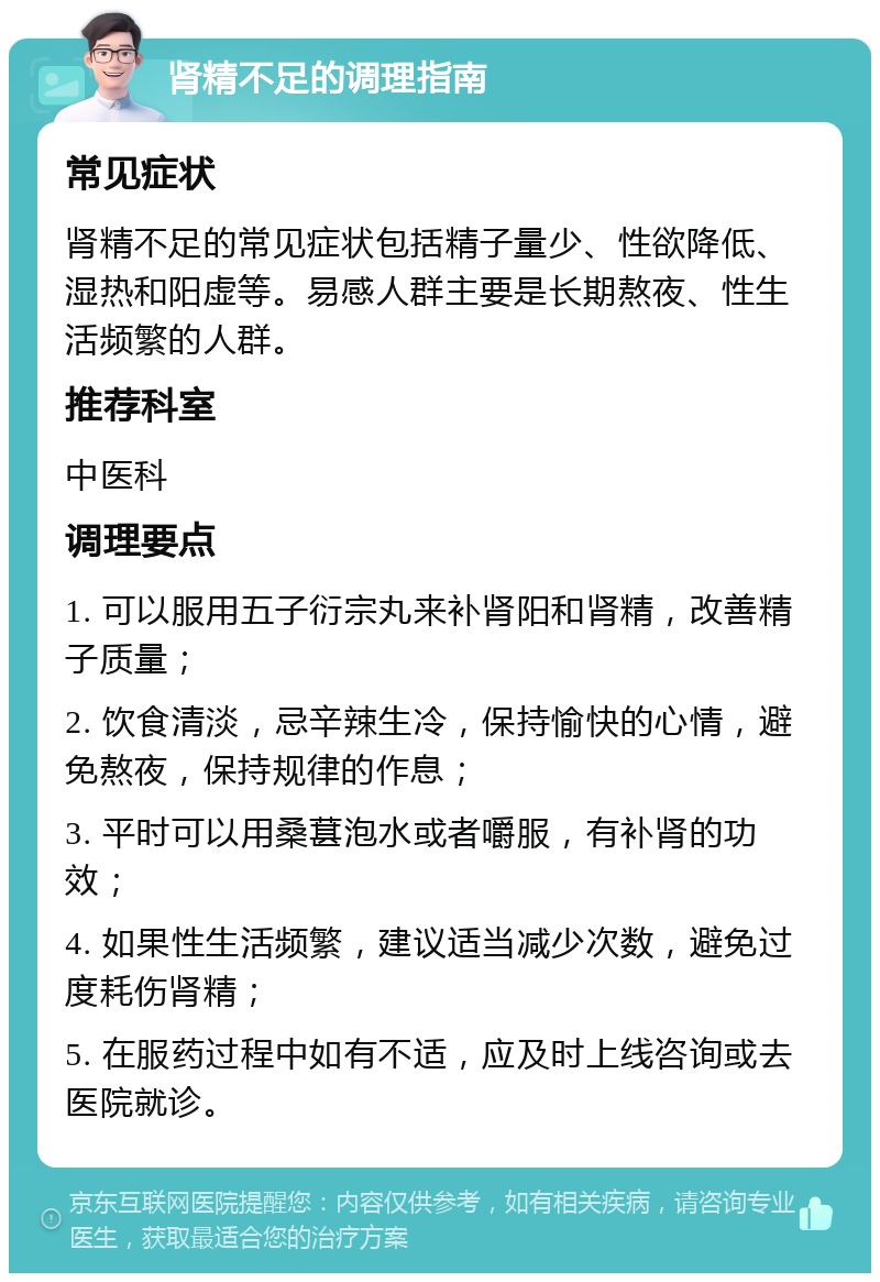 肾精不足的调理指南 常见症状 肾精不足的常见症状包括精子量少、性欲降低、湿热和阳虚等。易感人群主要是长期熬夜、性生活频繁的人群。 推荐科室 中医科 调理要点 1. 可以服用五子衍宗丸来补肾阳和肾精，改善精子质量； 2. 饮食清淡，忌辛辣生冷，保持愉快的心情，避免熬夜，保持规律的作息； 3. 平时可以用桑葚泡水或者嚼服，有补肾的功效； 4. 如果性生活频繁，建议适当减少次数，避免过度耗伤肾精； 5. 在服药过程中如有不适，应及时上线咨询或去医院就诊。