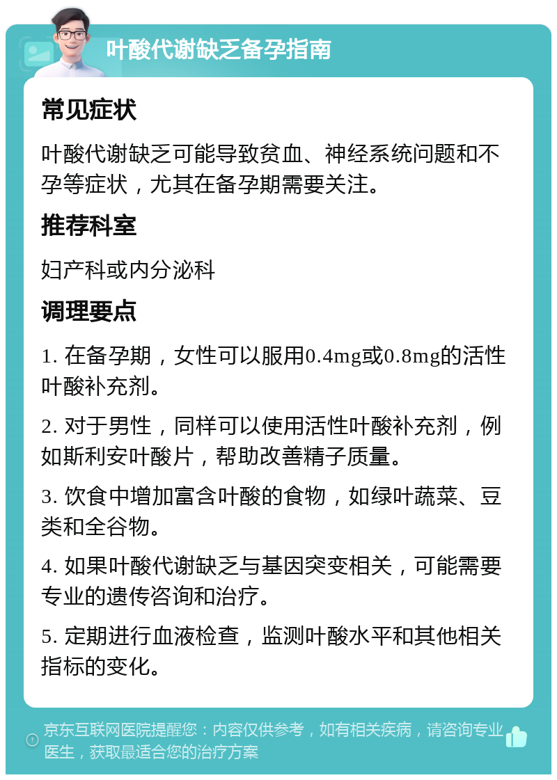 叶酸代谢缺乏备孕指南 常见症状 叶酸代谢缺乏可能导致贫血、神经系统问题和不孕等症状，尤其在备孕期需要关注。 推荐科室 妇产科或内分泌科 调理要点 1. 在备孕期，女性可以服用0.4mg或0.8mg的活性叶酸补充剂。 2. 对于男性，同样可以使用活性叶酸补充剂，例如斯利安叶酸片，帮助改善精子质量。 3. 饮食中增加富含叶酸的食物，如绿叶蔬菜、豆类和全谷物。 4. 如果叶酸代谢缺乏与基因突变相关，可能需要专业的遗传咨询和治疗。 5. 定期进行血液检查，监测叶酸水平和其他相关指标的变化。