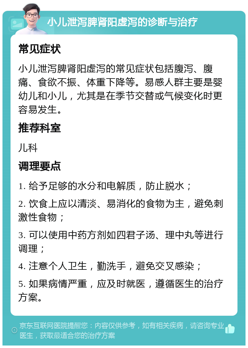 小儿泄泻脾肾阳虚泻的诊断与治疗 常见症状 小儿泄泻脾肾阳虚泻的常见症状包括腹泻、腹痛、食欲不振、体重下降等。易感人群主要是婴幼儿和小儿，尤其是在季节交替或气候变化时更容易发生。 推荐科室 儿科 调理要点 1. 给予足够的水分和电解质，防止脱水； 2. 饮食上应以清淡、易消化的食物为主，避免刺激性食物； 3. 可以使用中药方剂如四君子汤、理中丸等进行调理； 4. 注意个人卫生，勤洗手，避免交叉感染； 5. 如果病情严重，应及时就医，遵循医生的治疗方案。