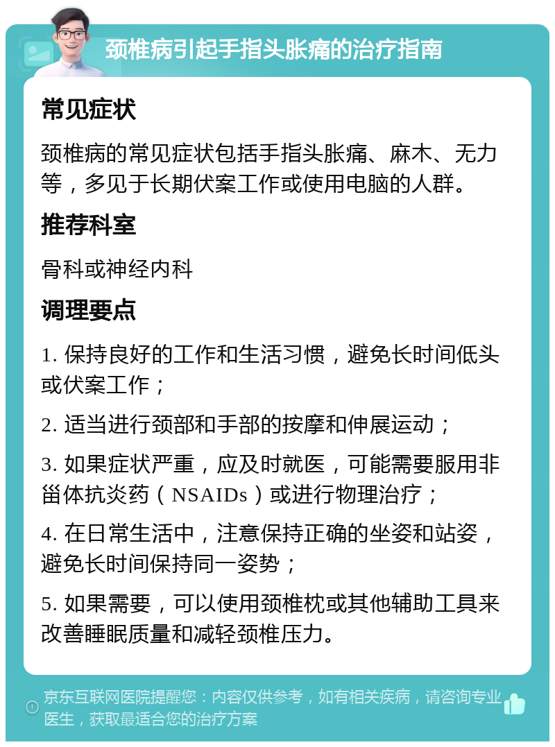 颈椎病引起手指头胀痛的治疗指南 常见症状 颈椎病的常见症状包括手指头胀痛、麻木、无力等，多见于长期伏案工作或使用电脑的人群。 推荐科室 骨科或神经内科 调理要点 1. 保持良好的工作和生活习惯，避免长时间低头或伏案工作； 2. 适当进行颈部和手部的按摩和伸展运动； 3. 如果症状严重，应及时就医，可能需要服用非甾体抗炎药（NSAIDs）或进行物理治疗； 4. 在日常生活中，注意保持正确的坐姿和站姿，避免长时间保持同一姿势； 5. 如果需要，可以使用颈椎枕或其他辅助工具来改善睡眠质量和减轻颈椎压力。