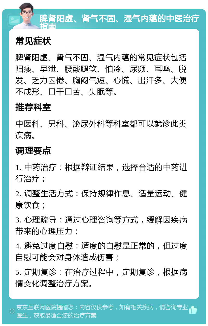 脾肾阳虚、肾气不固、湿气内蕴的中医治疗指南 常见症状 脾肾阳虚、肾气不固、湿气内蕴的常见症状包括阳痿、早泄、腰酸腿软、怕冷、尿频、耳鸣、脱发、乏力困倦、胸闷气短、心慌、出汗多、大便不成形、口干口苦、失眠等。 推荐科室 中医科、男科、泌尿外科等科室都可以就诊此类疾病。 调理要点 1. 中药治疗：根据辩证结果，选择合适的中药进行治疗； 2. 调整生活方式：保持规律作息、适量运动、健康饮食； 3. 心理疏导：通过心理咨询等方式，缓解因疾病带来的心理压力； 4. 避免过度自慰：适度的自慰是正常的，但过度自慰可能会对身体造成伤害； 5. 定期复诊：在治疗过程中，定期复诊，根据病情变化调整治疗方案。