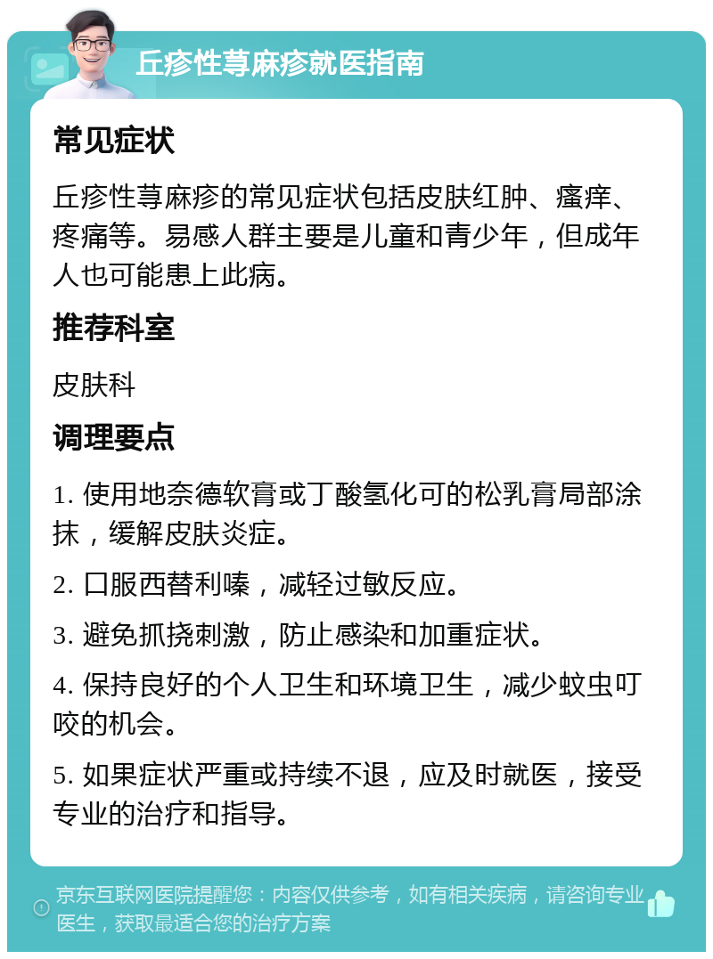 丘疹性荨麻疹就医指南 常见症状 丘疹性荨麻疹的常见症状包括皮肤红肿、瘙痒、疼痛等。易感人群主要是儿童和青少年，但成年人也可能患上此病。 推荐科室 皮肤科 调理要点 1. 使用地奈德软膏或丁酸氢化可的松乳膏局部涂抹，缓解皮肤炎症。 2. 口服西替利嗪，减轻过敏反应。 3. 避免抓挠刺激，防止感染和加重症状。 4. 保持良好的个人卫生和环境卫生，减少蚊虫叮咬的机会。 5. 如果症状严重或持续不退，应及时就医，接受专业的治疗和指导。