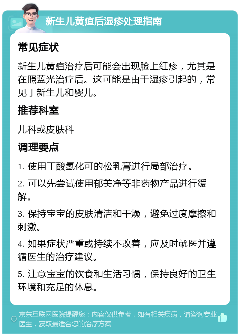 新生儿黄疸后湿疹处理指南 常见症状 新生儿黄疸治疗后可能会出现脸上红疹，尤其是在照蓝光治疗后。这可能是由于湿疹引起的，常见于新生儿和婴儿。 推荐科室 儿科或皮肤科 调理要点 1. 使用丁酸氢化可的松乳膏进行局部治疗。 2. 可以先尝试使用郁美净等非药物产品进行缓解。 3. 保持宝宝的皮肤清洁和干燥，避免过度摩擦和刺激。 4. 如果症状严重或持续不改善，应及时就医并遵循医生的治疗建议。 5. 注意宝宝的饮食和生活习惯，保持良好的卫生环境和充足的休息。