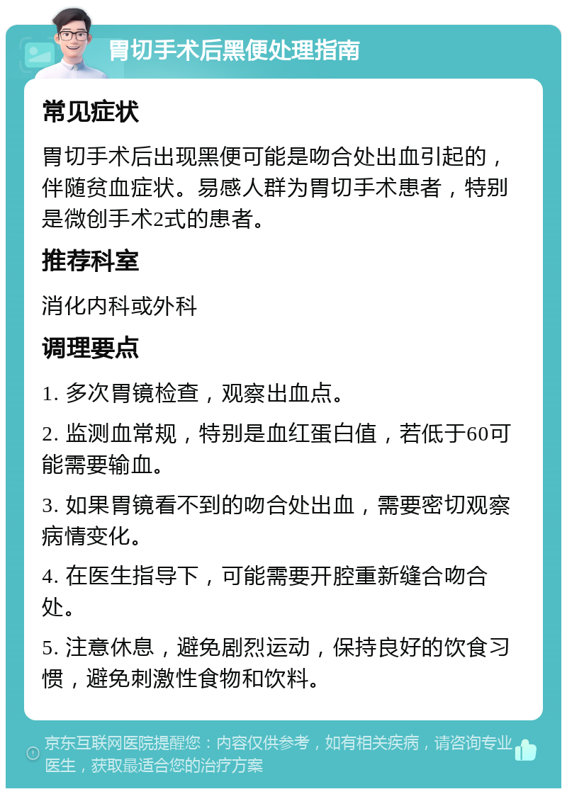 胃切手术后黑便处理指南 常见症状 胃切手术后出现黑便可能是吻合处出血引起的，伴随贫血症状。易感人群为胃切手术患者，特别是微创手术2式的患者。 推荐科室 消化内科或外科 调理要点 1. 多次胃镜检查，观察出血点。 2. 监测血常规，特别是血红蛋白值，若低于60可能需要输血。 3. 如果胃镜看不到的吻合处出血，需要密切观察病情变化。 4. 在医生指导下，可能需要开腔重新缝合吻合处。 5. 注意休息，避免剧烈运动，保持良好的饮食习惯，避免刺激性食物和饮料。